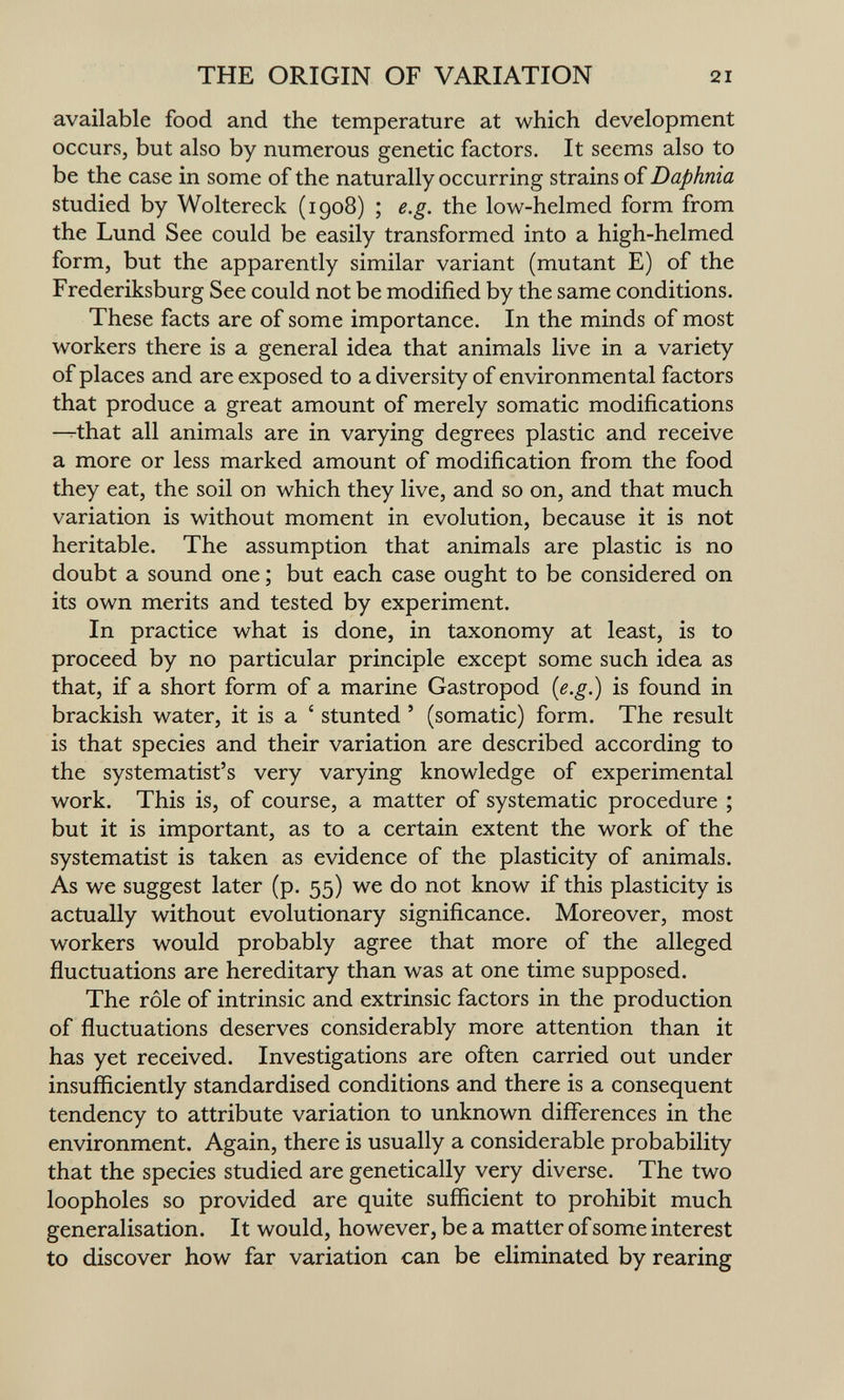 THE ORIGIN OF VARIATION 21 available food and the temperature at which development occurs, but also by numerous genetic factors. It seems also to be the case in some of the naturally occurring strains of Daphnia studied by Woltereck (1908) ; e.g. the low-helmed form from the Lund See could be easily transformed into a high-helmed form, but the apparently similar variant (mutant E) of the Frederiksburg See could not be modified by the same conditions. These facts are of some importance. In the minds of most workers there is a general idea that animals live in a variety of places and are exposed to a diversity of environmental factors that produce a great amount of merely somatic modifications -^that all animals are in varying degrees plastic and receive a more or less marked amount of modification from the food they eat, the soil on which they live, and so on, and that much variation is without moment in evolution, because it is not heritable. The assumption that animals are plastic is no doubt a sound one ; but each case ought to be considered on its own merits and tested by experiment. In practice what is done, in taxonomy at least, is to proceed by no particular principle except some such idea as that, if a short form of a marine Gastropod {e.g.) is found in brackish water, it is a ' stunted ' (somatic) form. The result is that species and their variation are described according to the systematist's very varying knowledge of experimental work. This is, of course, a matter of systematic procedure ; but it is important, as to a certain extent the work of the systematist is taken as evidence of the plasticity of animals. As we suggest later (p. 55) we do not know if this plasticity is actually without evolutionary significance. Moreover, most workers would probably agree that more of the alleged fluctuations are hereditary than was at one time supposed. The rôle of intrinsic and extrinsic factors in the production of fluctuations deserves considerably more attention than it has yet received. Investigations are often carried out under insufficiently standardised conditions and there is a consequent tendency to attribute variation to unknown differences in the environment. Again, there is usually a considerable probability that the species studied are genetically very diverse. The two loopholes so provided are quite sufficient to prohibit much generalisation. It would, however, be a matter of some interest to discover how far variation can be eliminated by rearing
