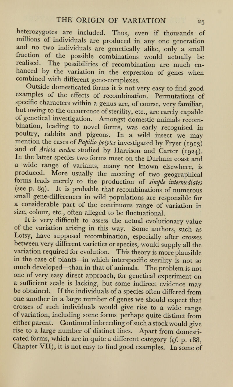THE ORIGIN OF VARIATION 25 heterozygotes are included. Thus, even if thousands of millions of individuals are produced in any one generation and no two individuals are genetically alike, only a small fraction of the possible combinations would actually be realised. The possibilities of recombination are much en¬ hanced by the variation in the expression of genes when combined with different gene-complexes. Outside domesticated forms it is not very easy to find good examples of the effects of recombination. Permutations of specific characters within a genus are, of course, very familiar, but owing to the occurrence of sterility, etc., are rarely capable of genetical investigation. Amongst domestic animals recom¬ bination, leading to novel forms, was early recognised in poultry, rabbits and pigeons. In a wild insect we may mention the cases oîPapilio polytes investigated by Fryer (1913) and of Arida medon studied by Harrison and Garter (1924). In the latter species two forms meet on the Durham coast and a wide range of variants, many not known elsewhere, is produced. More usually the meeting of two geographical forms leads merely to the production of simple intermediates (see p. 89). It is probable that recombinations of numerous small gene-differences in wild populations are responsible for a considerable part of the continuous range of variation in size, colour, etc., often alleged to be fluctuational. It is very difficult to assess the actual evolutionary value of the variation arising in this way. Some authors, such as Lotsy, have supposed recombination, especially after crosses between very different varieties or species, would supply all the variation required for evolution. This theory is more plausible in the case of plants—in which interspecific sterility is not so much developed—than in that of animals. The problem is not one of very easy direct approach, for genetical experiment on a sufficient scale is lacking, but some indirect evidence may be obtained. If the individuals of a species often differed from one another in a large number of genes we should expect that crosses of such individuals would give rise to a wide range of variation, including some forms perhaps quite distinct from either parent. Gontinued inbreeding of such a stock would give rise to a large number of distinct lines. Apart from domesti¬ cated forms, which are in quite a different category {cf. p. 188, Ghapter VII), it is not easy to find good examples. In some of