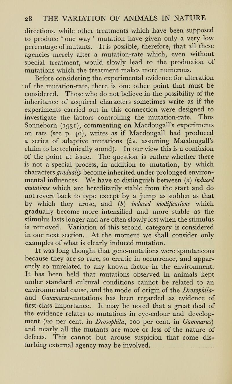 28 THE VARIATION OF ANIMALS IN NATURE directions, while other treatments which have been supposed to produce ' one way ' mutation have given only a very low percentage of mutants. It is possible, therefore, that all these agencies merely alter a mutation-rate which, even without special treatment, would slowly lead to the production of mutations which the treatment makes more numerous. Before considering the experimental evidence for alteration of the mutation-rate, there is one other point that must be considered. Those who do not believe in the possibility of the inheritance of acquired characters sometimes write as if the experiments carried out in this connection were designed to investigate the factors controlling the mutation-rate. Thus Sonneborn (1931), commenting on Macdougall's experiments on rats (see p. 40), writes as if Macdougall had produced a series of adaptive mutations {i.e. assuming Macdougall's claim to be technically sound). In our view this is a confusion of the point at issue. The question is rather whether there is not a special process, in addition to mutation, by which characters gradually become inherited under prolonged environ¬ mental influences. We have to distinguish between [a) induced mutations which are hereditarily stable from the start and do not revert back to type except by a jump as sudden as that by which they arose, and {b) induced modifications which gradually become more intensified and more stable as the stimulus lasts longer and are often slowly lost when the stimulus is removed. Variation of this second category is considered in our next section. At the moment we shall consider only examples of what is clearly induced mutation. It was long thought that gene-mutations were spontaneous because they are so rare, so erratic in occurrence, and appar¬ ently so unrelated to any known factor in the environment. It has been held that mutations observed in animals kept under standard cultural conditions cannot be related to an environmental cause, and the mode of origin of the Drosophila- and Gammarus-m\xt2iúojis has been regarded as evidence of first-class importance. It may be noted that a great deal of the evidence relates to mutations in eye-colour and develop¬ ment (20 per cent, in Drosophila, 100 per cent, in Gammarus) and nearly all the mutants are more or less of the nature of defects. This cannot but arouse suspicion that some dis¬ turbing external agency may be involved.