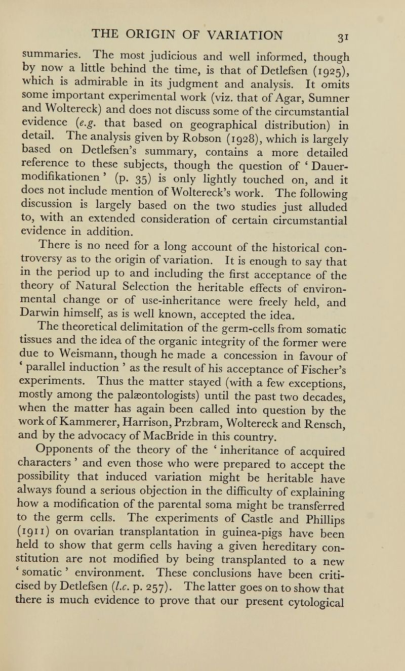 THE ORIGIN OF VARIATION 31 summaries. The most judicious and well informed, though by now a little behind the time, is that ofDetlefsen (1925), which is admirable in its judgment and analysis. It omits some important experimental work (viz. that of Agar, Sumner and Woltereck) and does not discuss some of the circumstantial evidence {e.g. that based on geographical distribution) in detail. The analysis given by Robson (1928), which is largely based on Detlefsen's summary, contains a more detailed reference to these subjects, though the question of ' Dauer- modifikationen ' (p. 35) is only lightly touched on, and it does not include mention of Woltereck's work. The following discussion is largely based on the two studies just alluded to, with an extended consideration of certain circumstantial evidence in addition. There is no need for a long account of the historical con¬ troversy as to the origin of variation. It is enough to say that in the period up to and including the first acceptance of the theory of Natural Selection the heritable effects of environ¬ mental change or of use-inheritance were freely held, and Darwin himself, as is well known, accepted the idea. The theoretical delimitation of the germ-cells from somatic tissues and the idea of the organic integrity of the former were due to Weismann, though he made a concession in favour of * parallel induction ' as the result of his acceptance of Fischer's experiments. Thus the matter stayed (with a few exceptions, mostly among the palceontologists) until the past two decades, when the matter has again been called into question by the work of Kammerer, Harrison, Przbram, Woltereck and Rensch, and by the advocacy of MacBride in this country. Opponents of the theory of the ' inheritance of acquired characters ' and even those who were prepared to accept the possibility that induced variation might be heritable have always found a serious objection in the difficulty of explaining how a modification of the parental soma might be transferred to the germ cells. The experiments of Castle and Phillips (1911) on ovarian transplantation in guinea-pigs have been held to show that germ cells having a given hereditary con¬ stitution are not modified by being transplanted to a new ' somatic ' environment. These conclusions have been criti¬ cised by Detlefsen {Lc. p. 257). The latter goes on to show that there is much evidence to prove that our present cytological