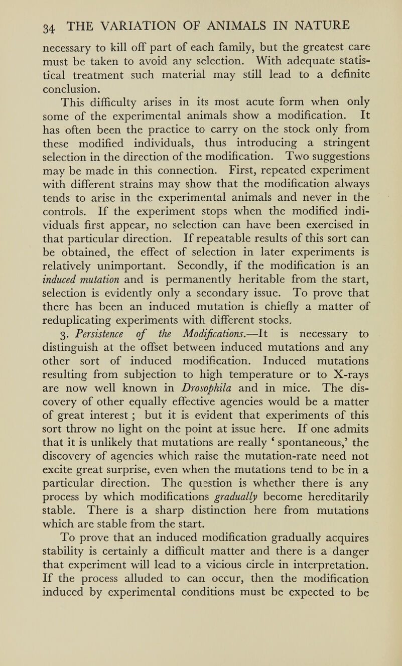 34 THE VARIATION OF ANIMALS IN NATURE necessary to kill off part of each family, but the greatest care must be taken to avoid any selection. With adequate statis¬ tical treatment such material may still lead to a definite conclusion. This difficulty arises in its most acute form when only some of the experimental animals show a modification. It has often been the practice to carry on the stock only from these modified individuals, thus introducing a stringent selection in the direction of the modification. Two suggestions may be made in this connection. First, repeated experiment with different strains may show that the modification always tends to arise in the experimental animals and never in the controls. If the experiment stops when the modified indi¬ viduals first appear, no selection can have been exercised in that particular direction. If repeatable results of this sort can be obtained, the effect of selection in later experiments is relatively unimportant. Secondly, if the modification is an induced mutation and is permanently heritable from the start, selection is evidently only a secondary issue. To prove that there has been an induced mutation is chiefly a matter of reduplicating experiments with different stocks, 3. Persistence of the Modifications.—It is necessary to distinguish at the offset between induced mutations and any other sort of induced modification. Induced mutations resulting from subjection to high temperature or to X-rays are now well known in Drosophila and in mice. The dis¬ covery of other equally effective agencies would be a matter of great interest ; but it is evident that experiments of this sort throw no light on the point at issue here. If one admits that it is unlikely that mutations are really ' spontaneous,' the discovery of agencies which raise the mutation-rate need not excite great surprise, even when the mutations tend to be in a particular direction. The question is whether there is any process by which modifications gradually become hereditarily stable. There is a sharp distinction here from mutations which are stable from the start. To prove that an induced modification gradually acquires stability is certainly a difficult matter and there is a danger that experiment will lead to a vicious circle in interpretation. If the process alluded to can occur, then the modification induced by experimental conditions must be expected to be