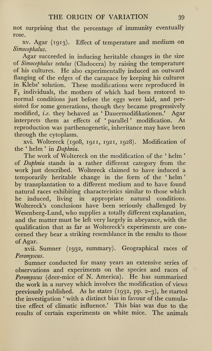 THE ORIGIN OF VARIATION 39 not surprising that the percentage of immunity eventually rose. XV. Agar (1913). Effect of temperature and medium on Simocephalus. Agar succeeded in inducing heritable changes in the size of Simocephalus vetulus (Cladocera) by raising the temperature of his cultures. He also experimentally induced an outward flanging of the edges of the carapace by keeping his cultures in Klebs' solution. These modifications were reproduced in Fl individuals, the mothers of which had been restored to normal conditions just before the eggs were laid, and per¬ sisted for some generations, though they became progressively modified, i.e. they behaved as ' Dauermodifikationen.' Agar interprets them as effects of ' parallel ' modification. As reproduction was parthenogenetic, inheritance may have been through the cytoplasm. xvi. Woltereck (1908, 1911, 1921, 1928). Modification of the ' helm ' in Daphnia. The work of Woltereck on the modification of the ' helm ' of Daphnia stands in a rather different category from the work just described. Woltereck claimed to have induced a temporarily heritable change in the form of the ' helm ' by transplantation to a different medium and to have found natural races exhibiting characteristics similar to those which he induced, living in appropriate natural conditions. Woltereck's conclusions have been seriously challenged by Wesenberg-Lund, who supplies a totally different explanation, and the matter must be left very largely in abeyance, with the qualification that as far as Woltereck's experiments are con¬ cerned they bear a striking resemblance in the results to those of Agar. xvii. Sumner (1932, summary). Geographical races of Peromyscus. Sumner conducted for many years an extensive series of observations and experiments on the species and races of Peromyscus (deer-mice of N. America). He has summarised the work in a survey which involves the modification of views previously published. As he states (1932, pp. 2-3), he started the investigation ' with a distinct bias in favour of the cumula¬ tive effect of climatic influence.' This bias was due to the results of certain experiments on white mice. The animals