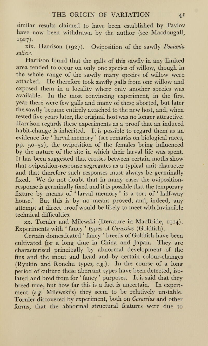 THE ORIGIN OF VARIATION 41 similar results claimed to have been established by Pavlov have now been withdrawn by the author (see Macdougall, 1927)- xix. Harrison (1927). Oviposition of the sawfly Pontania Salicis. Harrison found that the galls of this sawfly in any limited area tended to occur on only one species of willow, though in the whole range of the sawfly many species of willow were attacked. He therefore took sawfly galls from one willow and exposed them in a locality where only another species was available. In the most convincing experiment, in the first year there were few galls and many of these aborted, but later the sawfly became entirely attached to the new host, and, when tested five years later, the original host was no longer attractive. Harrison regards these experiments as a proof that an induced habit-change is inherited. It is possible to regard them as an evidence for ' larval memory ' (see remarks on biological races, pp. 50-52), the oviposition of the females being influenced by the nature of the site in which their larval life was spent. It has been suggested that crosses between certain moths show that oviposition-response segregates as a typical unit character and that therefore such responses must always be germinally fixed. We do not doubt that in many cases the oviposition- response is germinally fixed and it is possible that the temporary fixture by means of ' larval memory ' is a sort of ' half-way house.' But this is by no means proved, and, indeed, any attempt at direct proof would be likely to meet with invincible technical difficulties. XX. Tornier and Milewski (literature in MacBride, 1924). Experiments with ' fancy ' types of Carassius (Goldfish). Certain domesticated ' fancy ' breeds of Goldfish have been cultivated for a long time in China and Japan. They are characterised principally by abnormal development of the fins and the snout and head and by certain colour-changes (Ryukin and Ronchu types, e.g.). In the course of a long period of culture these aberrant types have been detected, iso¬ lated and bred from for ' fancy ' purposes. It is said that they breed true, but how far this is a fact is uncertain. In experi¬ ment {e.g. Milewski's) they seem to be relatively unstable. Tornier discovered by experiment, both on Carassius and other forms, that the abnormal structural features were due to