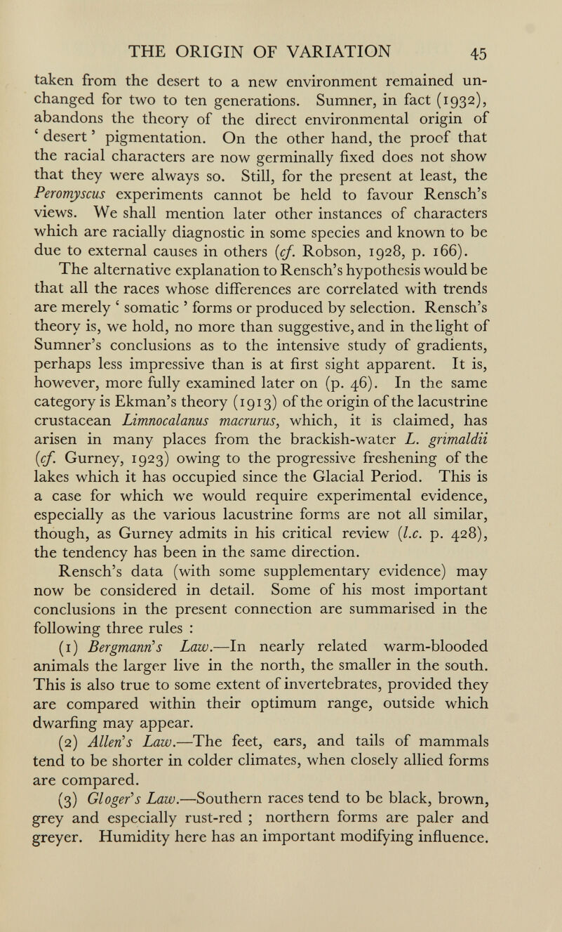 THE ORIGIN OF VARIATION 45 taken from the desert to a new environment remained un¬ changed for two to ten generations. Sumner, in fact (1932), abandons the theory of the direct environmental origin of ' desert ' pigmentation. On the other hand, the proof that the racial characters are now germinally fixed does not show that they were always so. Still, for the present at least, the Peromyscus experiments cannot be held to favour Rensch's views. We shall mention later other instances of characters which are racially diagnostic in some species and known to be due to external causes in others {cf. Robson, 1928, p. 166). The alternative explanation to Rensch's hypothesis would be that all the races whose differences are correlated with trends are merely ' somatic ' forms or produced by selection. Rensch's theory is, we hold, no more than suggestive, and in the light of Sumner's conclusions as to the intensive study of gradients, perhaps less impressive than is at first sight apparent. It is, however, more fully examined later on (p. 46). In the same category is Ekman's theory (1913) of the origin of the lacustrine crustacean Limnocalanus macrurus, which, it is claimed, has arisen in many places from the brackish-water L. grimaldii {cf. Gurney, 1923) owing to the progressive freshening of the lakes which it has occupied since the Glacial Period. This is a case for which we would require experimental evidence, especially as the various lacustrine forms are not all similar, though, as Gurney admits in his critical review {I.e. p. 428), the tendency has been in the same direction. Rensch's data (with some supplementary evidence) may now be considered in detail. Some of his most important conclusions in the present connection are summarised in the following three rules : (1) Bergmann's Law.—In nearly related warm-blooded animals the larger live in the north, the smaller in the south. This is also true to some extent of invertebrates, provided they are compared within their optimum range, outside which dwarfing may appear. (2) AllerCs Law.—The feet, ears, and tails of mammals tend to be shorter in colder climates, when closely allied forms are compared. (3) Gloger^s Law.—Southern races tend to be black, brown, grey and especially rust-red ; northern forms are paler and greyer. Humidity here has an important modifying influence.