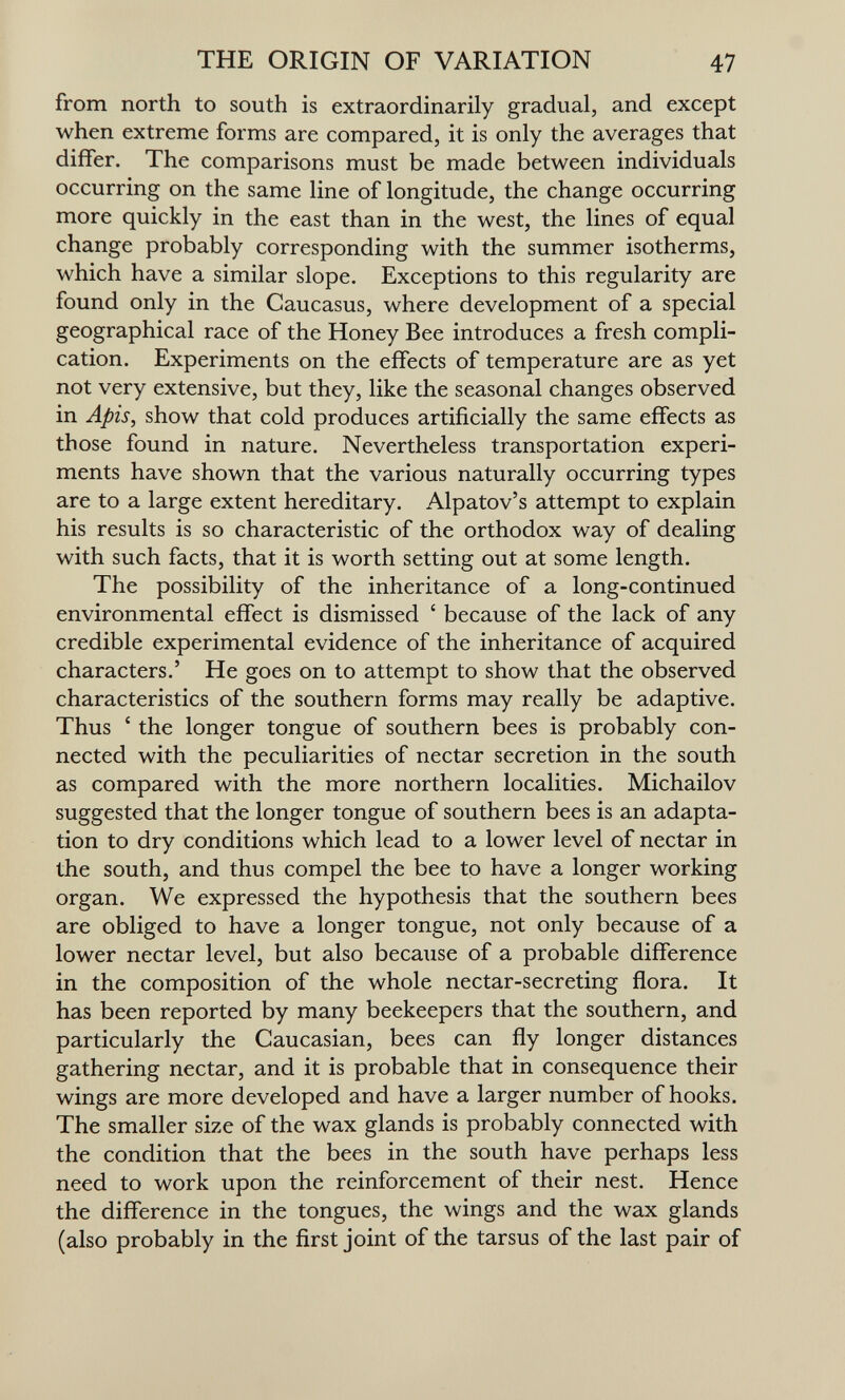 THE ORIGIN OF VARIATION 47 from north to south is extraordinarily gradual, and except when extreme forms are compared, it is only the averages that differ. The comparisons must be made between individuals occurring on the same line of longitude, the change occurring more quickly in the east than in the west, the lines of equal change probably corresponding with the summer isotherms, which have a similar slope. Exceptions to this regularity are found only in the Caucasus, where development of a special geographical race of the Honey Bee introduces a fresh compli¬ cation. Experiments on the effects of temperature are as yet not very extensive, but they, like the seasonal changes observed in Apis, show that cold produces artificially the same effects as those found in nature. Nevertheless transportation experi¬ ments have shown that the various naturally occurring types are to a large extent hereditary. Alpatov's attempt to explain his results is so characteristic of the orthodox way of dealing with such facts, that it is worth setting out at some length. The possibility of the inheritance of a long-continued environmental effect is dismissed ' because of the lack of any credible experimental evidence of the inheritance of acquired characters.' He goes on to attempt to show that the observed characteristics of the southern forms may really be adaptive. Thus ' the longer tongue of southern bees is probably con¬ nected with the peculiarities of nectar secretion in the south as compared with the more northern localities. Michailov suggested that the longer tongue of southern bees is an adapta¬ tion to dry conditions which lead to a lower level of nectar in the south, and thus compel the bee to have a longer working organ. We expressed the hypothesis that the southern bees are obliged to have a longer tongue, not only because of a lower nectar level, but also because of a probable difference in the composition of the whole nectar-secreting flora. It has been reported by many beekeepers that the southern, and particularly the Caucasian, bees can fly longer distances gathering nectar, and it is probable that in consequence their wings are more developed and have a larger number of hooks. The smaller size of the wax glands is probably connected with the condition that the bees in the south have perhaps less need to work upon the reinforcement of their nest. Hence the difference in the tongues, the wings and the wax glands (also probably in the first joint of the tarsus of the last pair of