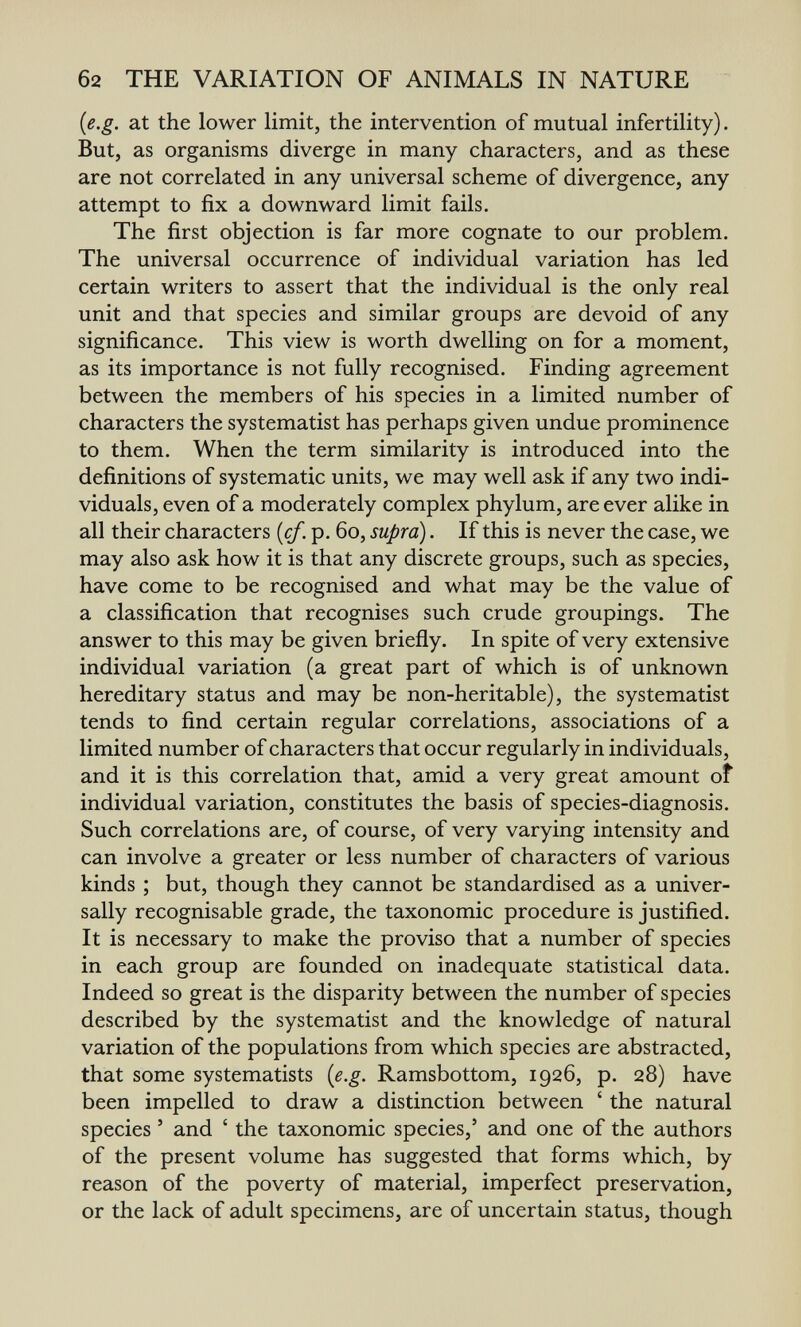 б2 THE VARIATION OF ANIMALS IN NATURE {e.g. at the lower limit, the intervention of mutual infertility). But, as organisms diverge in many characters, and as these are not correlated in any universal scheme of divergence, any attempt to fix a downward limit fails. The first objection is far more cognate to our problem. The universal occurrence of individual variation has led certain writers to assert that the individual is the only real unit and that species and similar groups are devoid of any significance. This view is worth dwelling on for a moment, as its importance is not fully recognised. Finding agreement between the members of his species in a limited number of characters the systematist has perhaps given undue prominence to them. When the term similarity is introduced into the definitions of systematic units, we may well ask if any two indi¬ viduals, even of a moderately complex phylum, are ever alike in all their characters [cf. p. 60, supra). If this is never the case, we may also ask how it is that any discrete groups, such as species, have come to be recognised and what may be the value of a classification that recognises such crude groupings. The answer to this may be given briefly. In spite of very extensive individual variation (a great part of which is of unknown hereditary status and may be non-heritable), the systematist tends to find certain regular correlations, associations of a limited number of characters that occur regularly in individuals, and it is this correlation that, amid a very great amount of individual variation, constitutes the basis of species-diagnosis. Such correlations are, of course, of very varying intensity and can involve a greater or less number of characters of various kinds ; but, though they cannot be standardised as a univer¬ sally recognisable grade, the taxonomic procedure is justified. It is necessary to make the proviso that a number of species in each group are founded on inadequate statistical data. Indeed so great is the disparity between the number of species described by the systematist and the knowledge of natural variation of the populations from which species are abstracted, that some systematists [e.g. Ramsbottom, 1926, p. 28) have been impelled to draw a distinction between ' the natural species ' and ' the taxonomic species,' and one of the authors of the present volume has suggested that forms which, by reason of the poverty of material, imperfect preservation, or the lack of adult specimens, are of uncertain status, though