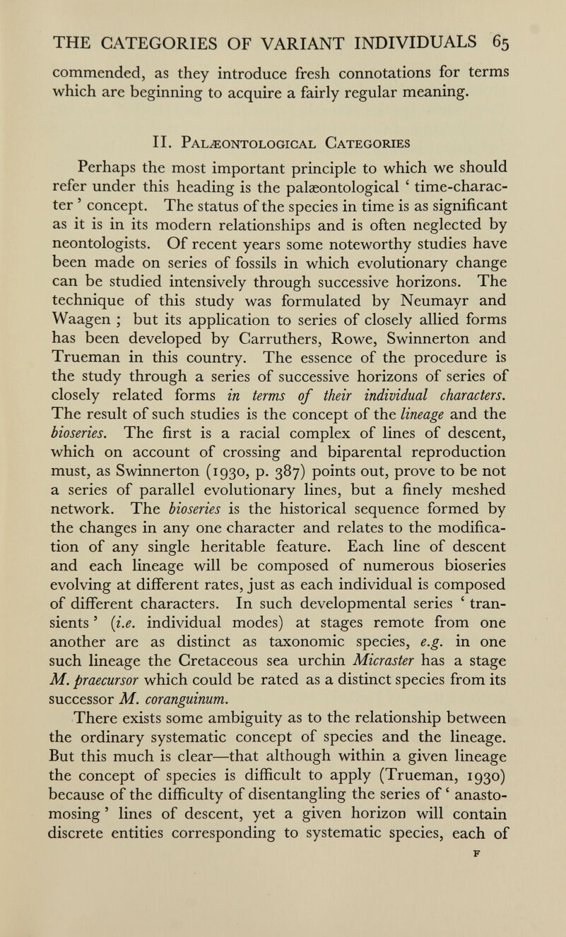 THE CATEGORIES OF VARIANT INDIVIDUALS 65 commended, as they introduce fresh connotations for terms which are beginning to acquire a fairly regular meaning. II. Pal^ontologigal Categories Perhaps the most important principle to which we should refer under this heading is the palaeontological ' time-charac¬ ter ' concept. The status of the species in time is as significant as it is in its modern relationships and is often neglected by neontologists. Of recent years some noteworthy studies have been made on series of fossils in which evolutionary change can be studied intensively through successive horizons. The technique of this study was formulated by Neumayr and Waagen ; but its application to series of closely allied forms has been developed by Carruthers, Rowe, Swinnerton and Trueman in this country. The essence of the procedure is the study through a series of successive horizons of series of closely related forms in terms of their individual characters. The result of such studies is the concept of the lineage and the bioseries. The first is a racial complex of lines of descent, which on account of crossing and biparental reproduction must, as Swinnerton (1930, p. 387) points out, prove to be not a series of parallel evolutionary lines, but a finely meshed network. The bioseries is the historical sequence formed by the changes in any one character and relates to the modifica¬ tion of any single heritable feature. Each line of descent and each lineage will be composed of numerous bioseries evolving at different rates, just as each individual is composed of different characters. In such developmental series ' tran¬ sients ' [i.e. individual modes) at stages remote from one another are as distinct as taxonomic species, e.g. in one such lineage the Cretaceous sea urchin Micraster has a stage M. praecursor which could be rated as a distinct species from its successor M. coranguinum. There exists some ambiguity as to the relationship between the ordinary systematic concept of species and the lineage. But this much is clear—that although within a given lineage the concept of species is difficult to apply (Trueman, 1930) because of the difficulty of disentangling the series of ' anasto¬ mosing ' lines of descent, yet a given horizon will contain discrete entities corresponding to systematic species, each of F