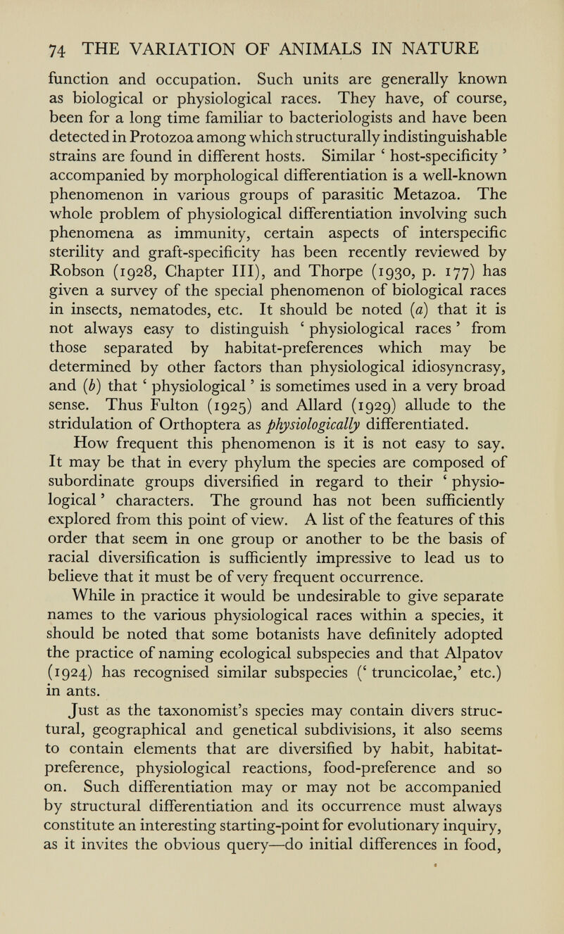 74 THE VARIATION OF ANIMALS IN NATURE function and occupation. Such units are generally known as biological or physiological races. They have, of course, been for a long time familiar to bacteriologists and have been detected in Protozoa among which structurally indistinguishable strains are found in different hosts. Similar ' host-specificity ' accompanied by morphological differentiation is a well-known phenomenon in various groups of parasitic Metazoa. The whole problem of physiological differentiation involving such phenomena as immunity, certain aspects of interspecific sterility and graft-specificity has been recently reviewed by Robson (1928, Chapter III), and Thorpe (1930, p. 177) has given a survey of the special phenomenon of biological races in insects, nematodes, etc. It should be noted {a) that it is not always easy to distinguish ' physiological races ' from those separated by habitat-preferences which may be determined by other factors than physiological idiosyncrasy, and {b) that ' physiological ' is sometimes used in a very broad sense. Thus Fulton (1925) and Allard (1929) allude to the stridulation of Orthoptera as physiologically differentiated. How frequent this phenomenon is it is not easy to say. It may be that in every phylum the species are composed of subordinate groups diversified in regard to their ' physio¬ logical ' characters. The ground has not been sufficiently explored from this point of view. A list of the features of this order that seem in one group or another to be the basis of racial diversification is sufficiently impressive to lead us to believe that it must be of very frequent occurrence. While in practice it would be undesirable to give separate names to the various physiological races within a species, it should be noted that some botanists have definitely adopted the practice of naming ecological subspecies and that Alpatov (1924) has recognised similar subspecies (' truncicolae,' etc.) in ants. Just as the taxonomist's species may contain divers struc¬ tural, geographical and genetical subdivisions, it also seems to contain elements that are diversified by habit, habitat- preference, physiological reactions, food-preference and so on. Such differentiation may or may not be accompanied by structural differentiation and its occurrence must always constitute an interesting starting-point for evolutionary inquiry, as it invites the obvious query—do initial differences in food,