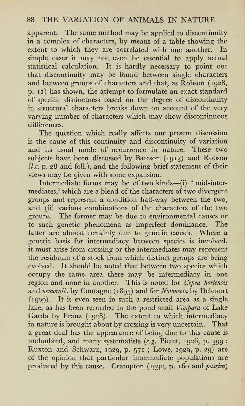 88 THE VARIATION OF ANIMALS IN NATURE apparent. The same method may be applied to discontinuity in a complex of characters, by means of a table showing the extent to which they are correlated with one another. In simple cases it may not even be essential to apply actual statistical calculation. It is hardly necessary to point out that discontinuity may be found between single characters and between groups of characters and that, as Robson (1928, p. 11) has shown, the attempt to formulate an exact standard of specific distinctness based on the degree of discontinuity in structural characters breaks down on account of the very varying number of characters which may show discontinuous differences. The question which really affects our present discussion is the cause of this continuity and discontinuity of variation and its usual mode of occurrence in nature. These two subjects have been discussed by Bateson (1913) and Robson {I.e. p. 28 and foil.), and the following brief statement of their views may be given with some expansion. Intermediate forms may be of two kinds—(i) ' mid-inter¬ mediates,' which are a blend of the characters of two divergent groups and represent a condition half-way between the two, and (ii) various combinations of the characters of the two groups. The former may be due to environmental causes or to such genetic phenomena as imperfect dominance. The latter are almost certainly due to genetic causes. Where a genetic basis for intermediacy between species is involved, it must arise from crossing or the intermediates may represent the residuum of a stock from which distinct groups are being evolved. It should be noted that between two species which occupy the same area there may be intermediacy in one region and none in another. This is noted for Cepea hortensis and nemoralis by Goutagne (1895) and for Notonecta by Delcourt (1909). It is even seen in such a restricted area as a single lake, as has been recorded in the pond snail Vivipara of Lake Garda by Franz (1928). The extent to which intermediacy in nature is brought about by crossing is very uncertain. That a great deal has the appearance of being due to this cause is undoubted, and many systematists {e.g. Pictet, 1926, p. 399 ; Ruxton and Schwarz, 1929, p. 571 ; Lowe, 1929, p. 29) are of the opinion that particular intermediate populations are produced by this cause. Grampton (1932, p. 160 ?iná passim)