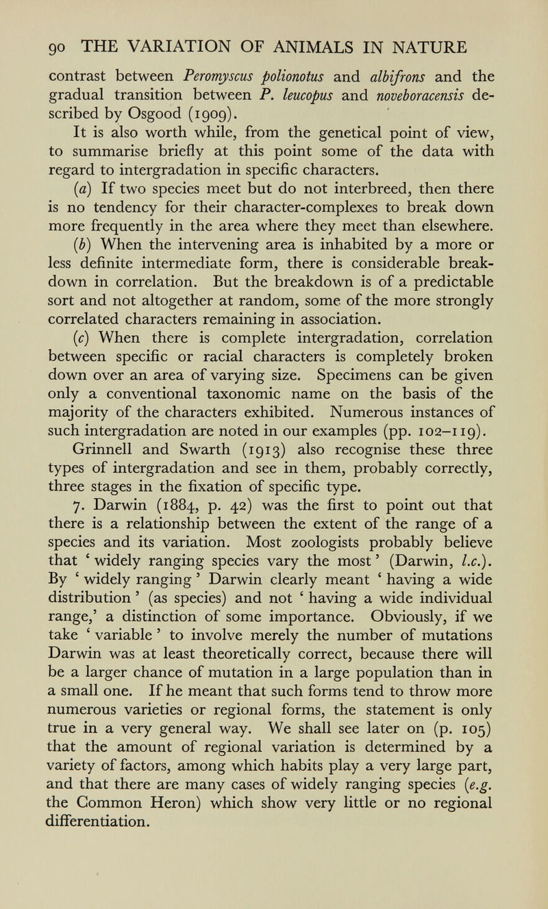 go THE VARIATION OF ANIMALS IN NATURE contrast between Peromyscus polionotus and albifrons and the gradual transition between P. leucopus and noveboracensis de¬ scribed by Osgood (1909). It is also worth while, from the genetical point of view, to summarise briefly at this point some of the data with regard to intergradation in specific characters. (a) If two species meet but do not interbreed, then there is no tendency for their character-complexes to break down more frequently in the area where they meet than elsewhere. (b) When the intervening area is inhabited by a more or less definite intermediate form, there is considerable break¬ down in correlation. But the breakdown is of a predictable sort and not altogether at random, some of the more strongly correlated characters remaining in association. (c) When there is complete intergradation, correlation between specific or racial characters is completely broken down over an area of varying size. Specimens can be given only a conventional taxonomic name on the basis of the majority of the characters exhibited. Numerous instances of such intergradation are noted in our examples (pp. 102-119). Grinnell and Swarth (1913) also recognise these three types of intergradation and see in them, probably correctly, three stages in the fixation of specific type. 7. Darwin (1884, p. 42) was the first to point out that there is a relationship between the extent of the range of a species and its variation. Most zoologists probably believe that 'widely ranging species vary the most' (Darwin, I.e.). By ' widely ranging ' Darwin clearly meant ' having a wide distribution ' (as species) and not ' having a wide individual range,' a distinction of some importance. Obviously, if we take ' variable ' to involve merely the number of mutations Darwin was at least theoretically correct, because there will be a larger chance of mutation in a large population than in a small one. If he meant that such forms tend to throw more numerous varieties or regional forms, the statement is only true in a very general way. We shall see later on (p. 105) that the amount of regional variation is determined by a variety of factors, among which habits play a very large part, and that there are many cases of widely ranging species {e.g. the Common Heron) which show very little or no regional differentiation.