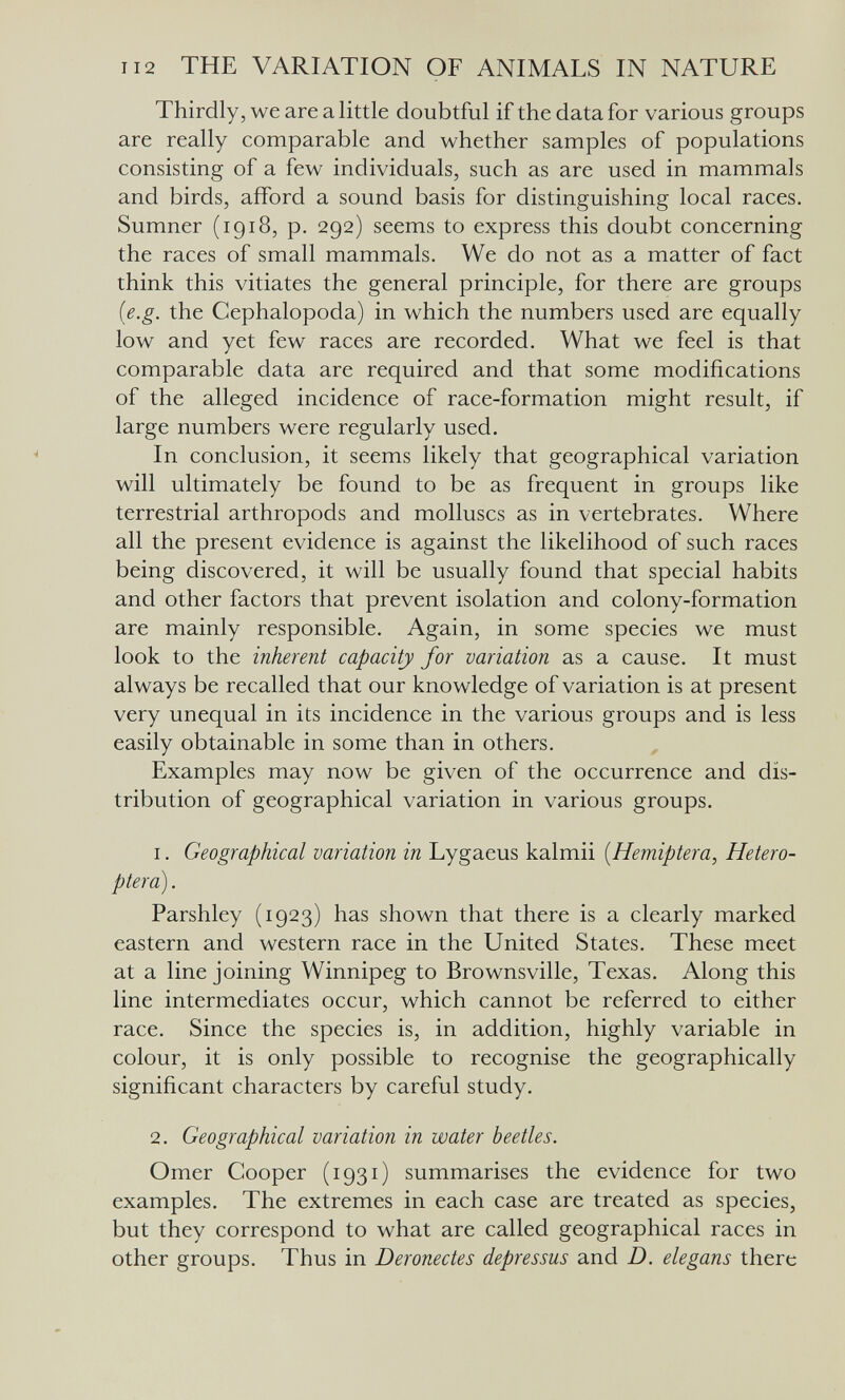 112 THE VARIATION OF ANIMALS IN NATURE Thirdly, we are a little doubtful if the data for various groups are really comparable and whether samples of populations consisting of a few individuals, such as are used in mammals and birds, afford a sound basis for distinguishing local races. Sumner (1918, p. 292) seems to express this doubt concerning the races of small mammals. We do not as a matter of fact think this vitiates the general principle, for there are groups {e.g. the Cephalopoda) in which the numbers used are equally low and yet few races are recorded. What we feel is that comparable data are required and that some modifications of the alleged incidence of race-formation might result, if large numbers were regularly used. In conclusion, it seems likely that geographical variation will ultimately be found to be as frequent in groups like terrestrial arthropods and molluscs as in vertebrates. Where all the present evidence is against the likelihood of such races being discovered, it will be usually found that special habits and other factors that prevent isolation and colony-formation are mainly responsible. Again, in some species we must look to the inherent capacity for variation as a cause. It must always be recalled that our knowledge of variation is at present very unequal in its incidence in the various groups and is less easily obtainable in some than in others. Examples may now be given of the occurrence and dis¬ tribution of geographical variation in various groups. 1. Geographical variation in Lygaeus kalmii [Hemiptera, Hetero- ptera). Parshley (1923) has shown that there is a clearly marked eastern and western race in the United States. These meet at a line joining Winnipeg to Brownsville, Texas. Along this line intermediates occur, which cannot be referred to either race. Since the species is, in addition, highly variable in colour, it is only possible to recognise the geographically significant characters by careful study. 2. Geographical variation in water beetles. Omer Cooper (1931) summarises the evidence for two examples. The extremes in each case are treated as species, but they correspond to what are called geographical races in other groups. Thus in Deronectes depressus and D. elegans there