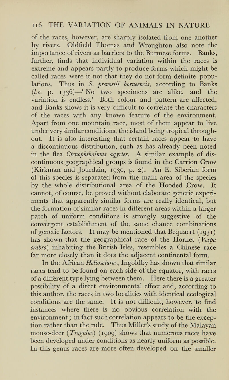 ii6 THE VARIATION OF ANIMALS IN NATURE of the races, however, are sharply isolated from one another by rivers. Oldfield Thomas and Wroughton also note the importance of rivers as barriers to the Burmese forms. Banks, further, finds that individual variation within the races is extreme and appears partly to produce forms which might be called races were it not that they do not form definite popu¬ lations. Thus in S. prevostii borneensis, according to Banks {I.e. p. 1336)—' No two specimens are alike, and the variation is endless.' Both colour and pattern are affected, and Banks shows it is very difíicult to correlate the characters of the races with any known feature of the environment. Apart from one mountain race, most of them appear to live under very similar conditions, the island being tropical through¬ out. It is also interesting that certain races appear to have a discontinuous distribution, such as has already been noted in the flea Ctenophthalmus agyrtes. A similar example of dis¬ continuous geographical groups is found in the Carrion Crow (Kirkman and Jourdain, 1930, p. 2). An E. Siberian form of this species is separated from the main area of the species by the whole distributional area of the Hooded .Crow. It cannot, of course, be proved without elaborate genetic experi¬ ments that apparently similar forms are really identical, but the formation of similar races in different areas within a larger patch of uniform conditions is strongly suggestive of the convergent establishment of the same chance combinations of genetic factors. It may be mentioned that Bequaert (1931) has shown that the geographical race of the Hornet [Vespa crabro) inhabiting the British Isles, resembles a Chinese race far more closely than it does the adjacent continental form. In the African Helioseiurus, Ingoldby has shown that similar races tend to be found on each side of the equator, with races of a different type lying between them. Here there is a greater possibility of a direct environmental effect and, according to this author, the races in two localities with identical ecological conditions are the same. It is not difficult, however, to find instances where there is no obvious correlation with the environment ; in fact such correlation appears to be the excep¬ tion rather than the rule. Thus Miller's study of the Malayan mouse-deer [Tragulus) (1909) shows that numerous races have been developed under conditions as nearly uniform as possible. In this genus races are more often developed on the smaller