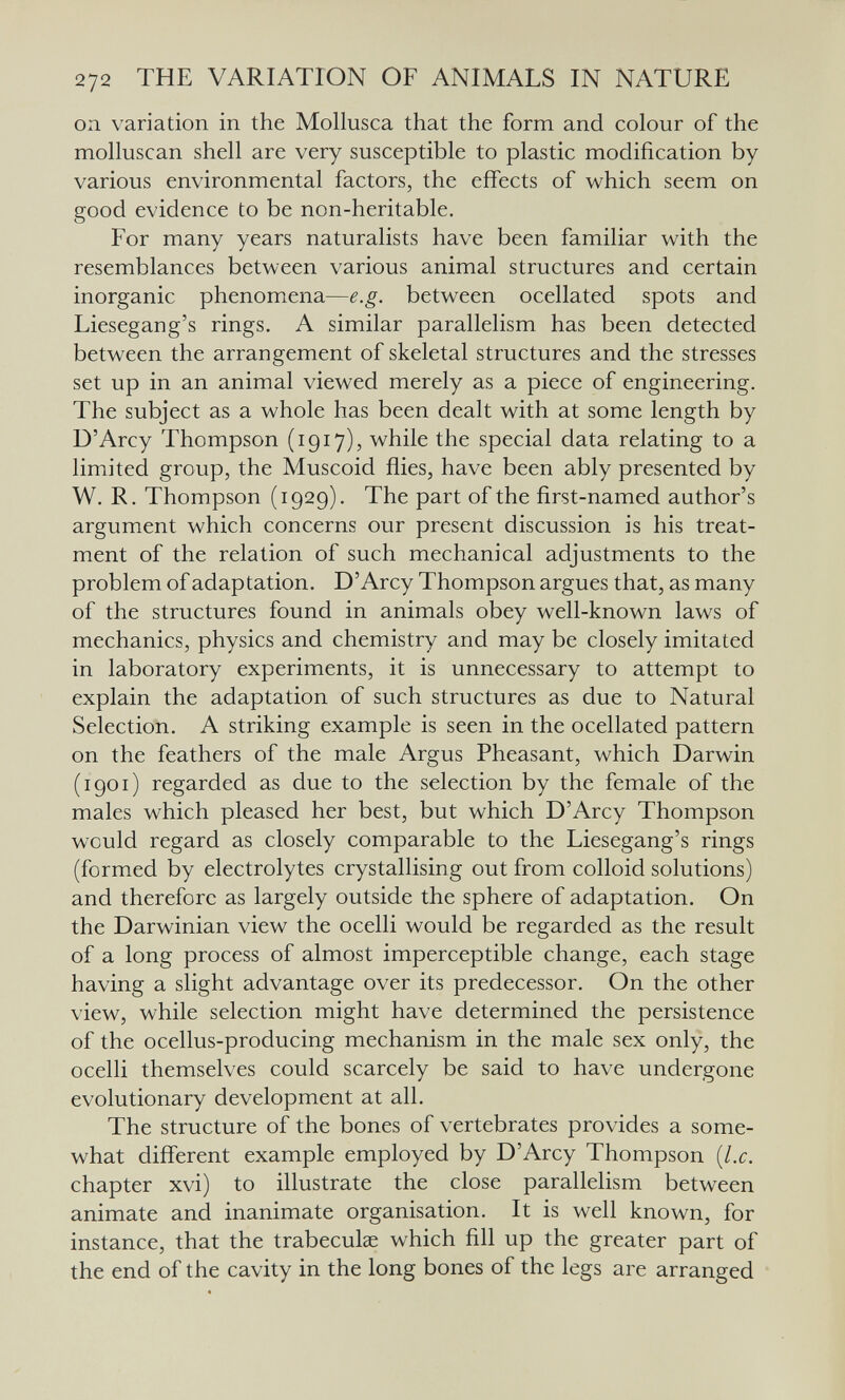272 THE VARIATION OF ANIMALS IN NATURE on variation in the Mollusca that the form and colour of the molluscan shell are very susceptible to plastic modification by various environmental factors, the effects of which seem on good evidence to be non-heritable. For many years naturalists have been familiar with the resemblances between various animal structures and certain inorganic phenomena—e.g. between ocellated spots and Liesegang's rings. A similar parallelism has been detected between the arrangement of skeletal structures and the stresses set up in an animal viewed merely as a piece of engineering. The subject as a whole has been dealt with at some length by D'Arcy Thompson (1917), while the special data relating to a limited group, the Muscoid flies, have been ably presented by W. R. Thompson (1929). The part of the first-named author's argument which concerns our present discussion is his treat¬ ment of the relation of such mechanical adjustments to the problem of adaptation. D'Arcy Thompson argues that, as many of the structures found in animals obey well-known laws of mechanics, physics and chemistry and may be closely imitated in laboratory experiments, it is unnecessary to attempt to explain the adaptation of such structures as due to Natural Selection. A striking example is seen in the ocellated pattern on the feathers of the male Argus Pheasant, which Darwin (1901) regarded as due to the selection by the female of the males which pleased her best, but which D'Arcy Thompson would regard as closely comparable to the Liesegang's rings (formed by electrolytes crystallising out from colloid solutions) and therefore as largely outside the sphere of adaptation. On the Darwinian view the ocelli would be regarded as the result of a long process of almost imperceptible change, each stage having a slight advantage over its predecessor. On the other view, while selection might have determined the persistence of the ocellus-producing mechanism in the male sex only, the ocelli themselves could scarcely be said to have undergone evolutionary development at all. The structure of the bones of vertebrates provides a some¬ what different example employed by D'Arcy Thompson {I.e. chapter xvi) to illustrate the close parallelism between animate and inanimate organisation. It is well known, for instance, that the trabeculae which fill up the greater part of the end of the cavity in the long bones of the legs are arranged