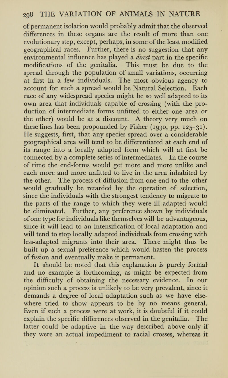 298 THE VARIATION OF ANIMALS IN NATURE of permanent isolation would probably admit that the observed differences in these organs are the result of more than one evolutionary step, except, perhaps, in some of the least modified geographical races. Further, there is no suggestion that any environmental influence has played a direct part in the specific modifications of the genitalia. This must be due to the spread through the population of small variations, occurring at first in a few individuals. The most obvious agency to account for such a spread would be Natural Selection. Each race of any widespread species might be so well adapted to its own area that individuals capable of crossing (with the pro¬ duction of intermediate forms unfitted to either one area or the other) would be at a discount. A theory very much on these lines has been propounded by Fisher (1930, pp. 125-31). He suggests, first, that any species spread over a considerable geographical area will tend to be differentiated at each end of its range into a locally adapted form which will at first be connected by a complete series of intermediates. In the course of time the end-forms would get more and more unlike and each more and more unfitted to live in the area inhabited by the other. The process of diffusion from one end to the other would gradually be retarded by the operation of selection, since the individuals with the strongest tendency to migrate to the parts of the range to which they were ill adapted would be eliminated. Further, any preference shown by individuals of one type for individuals like themselves will be advantageous, since it will lead to an intensification of local adaptation and will tend to stop locally adapted individuals from crossing with less-adapted migrants into their area. There might thus be built up a sexual preference which would hasten the process of fission and eventually make it permanent. It should be noted that this explanation is purely formal and no example is forthcoming, as might be expected from the difficulty of obtaining the necessary evidence. In our opinion such a process is unlikely to be very prevalent, since it demands a degree of local adaptation such as we have else¬ where tried to show appears to be by no means general. Even if such a process were at work, it is doubtful if it could explain the specific differences observed in the genitalia. The latter could be adaptive in the way described above only if they were an actual impediment to racial crosses, whereas it