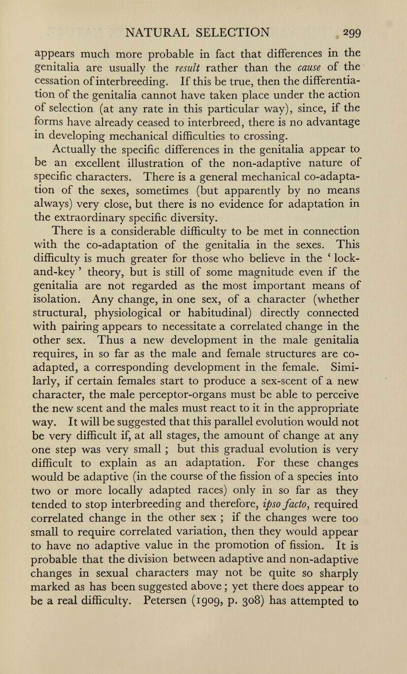 NATURAL SELECTION 299 appears much more probable in fact that differences in the genitalia are usually the result rather than the cause of the cessation of interbreeding. If this be true, then the differentia¬ tion of the genitalia cannot have taken place under the action of selection (at any rate in this particular way), since, if the forms have already ceased to interbreed, there is no advantage in developing mechanical difficulties to crossing. Actually the specific differences in the genitalia appear to be an excellent illustration of the non-adaptive nature of specific characters. There is a general mechanical co-adapta¬ tion of the sexes, sometimes (but apparently by no means always) very close, but there is no evidence for adaptation in the extraordinary specific diversity. There is a considerable difficulty to be met in connection with the co-adaptation of the genitalia in the sexes. This difficulty is much greater for those who believe in the ' lock- and-key ' theory, but is still of some magnitude even if the genitalia are not regarded as the most important means of isolation. Any change, in one sex, of a character (whether structural, physiological or habitudinal) directly connected with pairing appears to necessitate a correlated change in the other sex. Thus a new development in the male genitalia requires, in so far as the male and female structures are co- adapted, a corresponding development in the female. Simi¬ larly, if certain females start to produce a sex-scent of a new character, the male perceptor-organs must be able to perceive the new scent and the males must react to it in the appropriate way. It will be suggested that this parallel evolution would not be very difficult if, at all stages, the amount of change at any one step was very small ; but this gradual evolution is very difficult to explain as an adaptation. For these changes would be adaptive (in the course of the fission of a species into two or more locally adapted races) only in so far as they tended to stop interbreeding and therefore, ipso facto, required correlated change in the other sex ; if the changes were too small to require correlated variation, then they would appear to have no adaptive value in the promotion of fission. It is probable that the division between adaptive and non-adaptive changes in sexual characters may not be quite so sharply marked as has been suggested above ; yet there does appear to be a real difficulty. Petersen (1909, p. 308) has attempted to