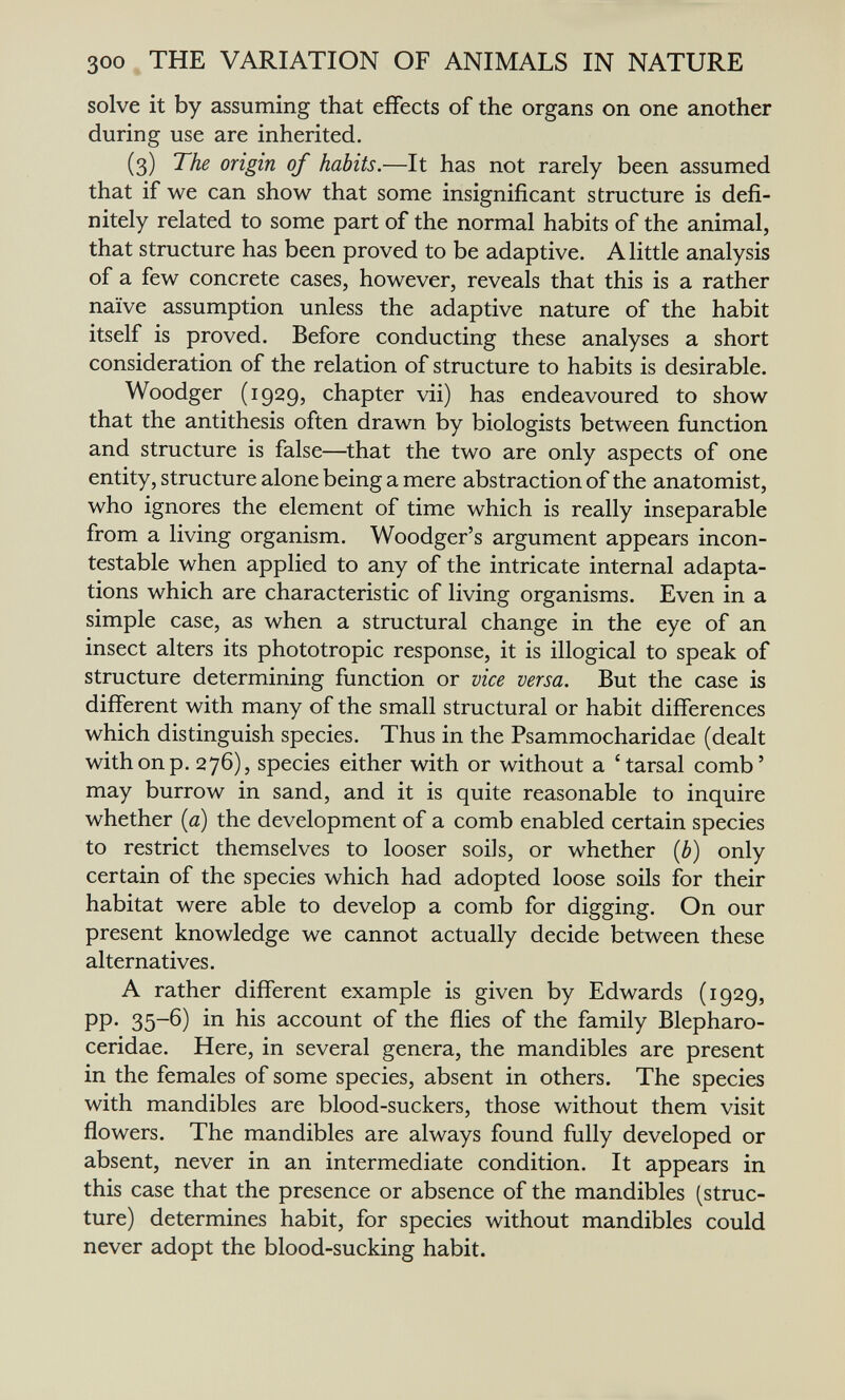 300 THE VARIATION OF ANIMALS IN NATURE solve it by assuming that effects of the organs on one another during use are inherited. (3) The origin of habits.—It has not rarely been assumed that if we can show that some insignificant structure is defi¬ nitely related to some part of the normal habits of the animal, that structure has been proved to be adaptive. A little analysis of a few concrete cases, however, reveals that this is a rather naïve assumption unless the adaptive nature of the habit itself is proved. Before conducting these analyses a short consideration of the relation of structure to habits is desirable. Woodger (1929, chapter vii) has endeavoured to show that the antithesis often drawn by biologists between function and structure is false—that the two are only aspects of one entity, structure alone being a mere abstraction of the anatomist, who ignores the element of time which is really inseparable from a living organism. Woodger's argument appears incon¬ testable when applied to any of the intricate internal adapta¬ tions which are characteristic of living organisms. Even in a simple case, as when a structural change in the eye of an insect alters its phototropic response, it is illogical to speak of structure determining function or vice versa. But the case is different with many of the small structural or habit differences which distinguish species. Thus in the Psammocharidae (dealt with on p. 276), species either with or without a 'tarsal comb' may burrow in sand, and it is quite reasonable to inquire whether [a) the development of a comb enabled certain species to restrict themselves to looser soils, or whether {b) only certain of the species which had adopted loose soils for their habitat were able to develop a comb for digging. On our present knowledge we cannot actually decide between these alternatives. A rather different example is given by Edwards (1929, pp. 35-6) in his account of the flies of the family Blepharo- ceridae. Here, in several genera, the mandibles are present in the females of some species, absent in others. The species with mandibles are blood-suckers, those without them visit flowers. The mandibles are always found fully developed or absent, never in an intermediate condition. It appears in this case that the presence or absence of the mandibles (struc¬ ture) determines habit, for species without mandibles could never adopt the blood-sucking habit.