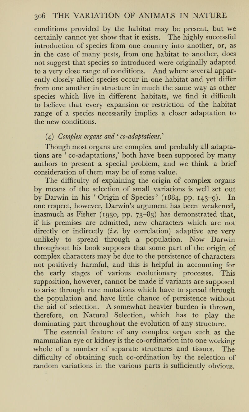 зоб THE VARIATION OF ANIMALS IN NATURE conditions provided by the habitat may be present, but we certainly cannot yet show that it exists. The highly successful introduction of species from one country into another, or, as in the case of many pests, from one habitat to another, does not suggest that species so introduced were originally adapted to a very close range of conditions. And where several appar¬ ently closely allied species occur in one habitat and yet differ from one another in structure in much the same way as other species which live in different habitats, we find it difficult to believe that every expansion or restriction of the habitat range of a species necessarily implies a closer adaptation to the new conditions. (4) Complex organs and ' co-adaptations.'' Though most organs are complex and probably all adapta¬ tions are ' co-adaptations,' both have been supposed by many authors to present a special problem, and we think a brief consideration of them may be of some value. The difficulty of explaining the origin of complex organs by means of the selection of small variations is well set out by Darwin in his ' Origin of Species ' (1884, pp. 143-9). one respect, however, Darwin's argument has been weakened, inasmuch as Fisher (1930, pp. 73-83) has demonstrated that, if his premises are admitted, new characters which are not directly or indirectly {i.e. by correlation) adaptive are very unlikely to spread through a population. Now Darwin throughout his book supposes that some part of the origin of complex characters may be due to the persistence of characters not positively harmful, and this is helpful in accounting for the early stages of various evolutionary processes. This supposition, however, cannot be made if variants are supposed to arise through rare mutations which have to spread through the population and have little chance of persistence without the aid of selection. A somewhat heavier burden is thrown, therefore, on Natural Selection, which has to play the dominating part throughout the evolution of any structure. The essential feature of any complex organ such as the mammalian eye or kidney is the co-ordination into one working whole of a number of separate structures and tissues. The difficulty of obtaining such co-ordination by the selection of random variations in the various parts is sufficiently obvious.