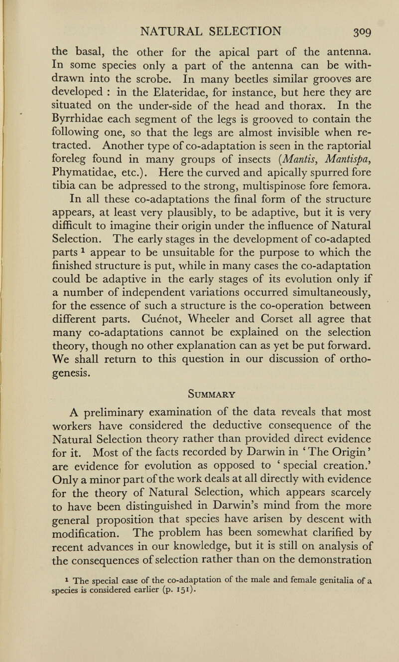 NATURAL SELECTION 309 the basal, the other for the apical part of the antenna. In some species only a part of the antenna can be with¬ drawn into the scrobe. In many beetles similar grooves are developed : in the Elateridae, for instance, but here they are situated on the under-side of the head and thorax. In the Byrrhidae each segment of the legs is grooved to contain the following one, so that the legs are almost invisible when re¬ tracted. Another type of co-adaptation is seen in the raptorial foreleg found in many groups of insects {Mantis, Mantispa, Phymatidae, etc.). Here the curved and apically spurred fore tibia can be adpressed to the strong, multispinose fore femora. In all these co-adaptations the final form of the structure appears, at least very plausibly, to be adaptive, but it is very difficult to imagine their origin under the influence of Natural Selection. The early stages in the development of co-adapted parts ^ appear to be unsuitable for the purpose to which the finished structure is put, while in many cases the co-adaptation could be adaptive in the early stages of its evolution only if a number of independent variations occurred simultaneously, for the essence of such a structure is the co-operation between different parts. Cuénot, Wheeler and Corset all agree that many co-adaptations cannot be explained on the selection theory, though no other explanation can as yet be put forward. We shall return to this question in our discussion of ortho¬ genesis. Summary A preliminary examination of the data reveals that most workers have considered the deductive consequence of the Natural Selection theory rather than provided direct evidence for it. Most of the facts recorded by Darwin in ' The Origin ' are evidence for evolution as opposed to ' special creation.' Only a minor part of the work deals at all directly with evidence for the theory of Natural Selection, which appears scarcely to have been distinguished in Darwin's mind from the more general proposition that species have arisen by descent with modification. The problem has been somewhat clarified by recent advances in our knowledge, but it is still on analysis of the consequences of selection rather than on the demonstration 1 The special case of the co-adaptation of the male and female genitalia of a species is considered earlier (p. I5i).