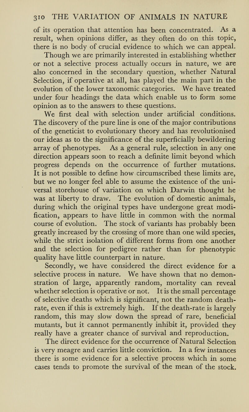 310 THE VARIATION OF ANIMALS IN NATURE of its operation that attention has been concentrated. As a result, when opinions differ, as they often do on this topic, there is no body of crucial evidence to which we can appeal. Though we are primarily interested in establishing whether or not a selective process actually occurs in nature, we are also concerned in the secondary question, whether Natural Selection, if operative at all, has played the main part in the evolution of the lower taxonomic categories. We have treated under four headings the data which enable us to form some opinion as to the answers to these questions. We first deal with selection under artificial conditions. The discovery of the pure line is one of the major contributions of the geneticist to evolutionary theory and has revolutionised our ideas as to the significance of the superficially bewildering array of phenotypes. As a general rule, selection in any one direction appears soon to reach a definite limit beyond which progress depends on the occurrence of further mutations. It is not possible to define how circumscribed these limits are, but we no longer feel able to assume the existence of the uni¬ versal storehouse of variation on which Darwin thought he was at liberty to draw. The evolution of domestic animals, during which the original types have undergone great modi¬ fication, appears to have little in common with the normal course of evolution. The stock of variants has probably been greatly increased by the crossing of more than one wild species, while the strict isolation of different forms from one another and the selection for pedigree rather than for phenotypic quality have little counterpart in nature. Secondly, we have considered the direct evidence for a selective process in nature. We have shown that no demon¬ stration of large, apparently random, mortality can reveal whether selection is operative or not. It is the small percentage of selective deaths which is significant, not the random death- rate, even if this is extremely high. If the death-rate is largely random, this may slow down the spread of rare, beneficial mutants, but it cannot permanently inhibit it, provided they really have a greater chance of survival and reproduction. The direct evidence for the occurrence of Natural Selection is very meagre and carries little conviction. In a few instances there is some evidence for a selective process which in some cases tends to promote the survival of the mean of the stock.