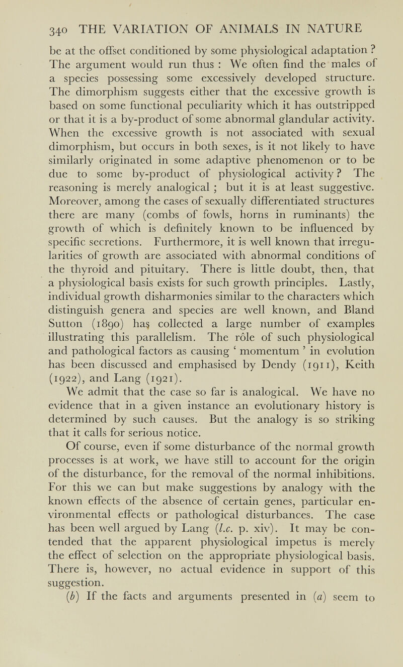 340 THE VARIATION OF ANIMALS IN NATURE be at the offset conditioned by some physiological adaptation ? The argument would run thus : We often find the males of a species possessing some excessively developed structure. The dimorphism suggests either that the excessive growth is based on some functional peculiarity which it has outstripped or that it is a by-product of some abnormal glandular activity. When the excessive growth is not associated with sexual dimorphism, but occurs in both sexes, is it not likely to have similarly originated in some adaptive phenomenon or to be due to some by-product of physiological activity ? The reasoning is merely analogical ; but it is at least suggestive. Moreover, among the cases of sexually differentiated structures there are many (combs of fowls, horns in ruminants) the growth of which is definitely known to be influenced by specific secretions. Furthermore, it is well known that irregu¬ larities of growth are associated with abnormal conditions of the thyroid and pituitary. There is little doubt, then, that a physiological basis exists for such growth principles. Lastly, individual growth disharmonies similar to the characters which distinguish genera and species are well known, and Bland Sutton (1890) has collected a large number of examples illustrating this parallelism. The rôle of such physiological and pathological factors as causing ' momentum ' in evolution has been discussed and emphasised by Dendy (1911), Keith (1922), and Lang (1921). We admit that the case so far is analogical. We have no evidence that in a given instance an evolutionary history is determined by such causes. But the analogy is so striking that it calls for serious notice. Of course, even if some disturbance of the normal growth processes is at work, we have still to account for the origin of the disturbance, for the removal of the normal inhibitions. For this we can but make suggestions by analogy with the known effects of the absence of certain genes, particular en¬ vironmental effects or pathological disturbances. The case has been well argued by Lang {I.e. p. xiv). It may be con¬ tended that the apparent physiological impetus is merely the effect of selection on the appropriate physiological basis. There is, however, no actual evidence in support of this suggestion. {b) If the facts and arguments presented in ia) seem to