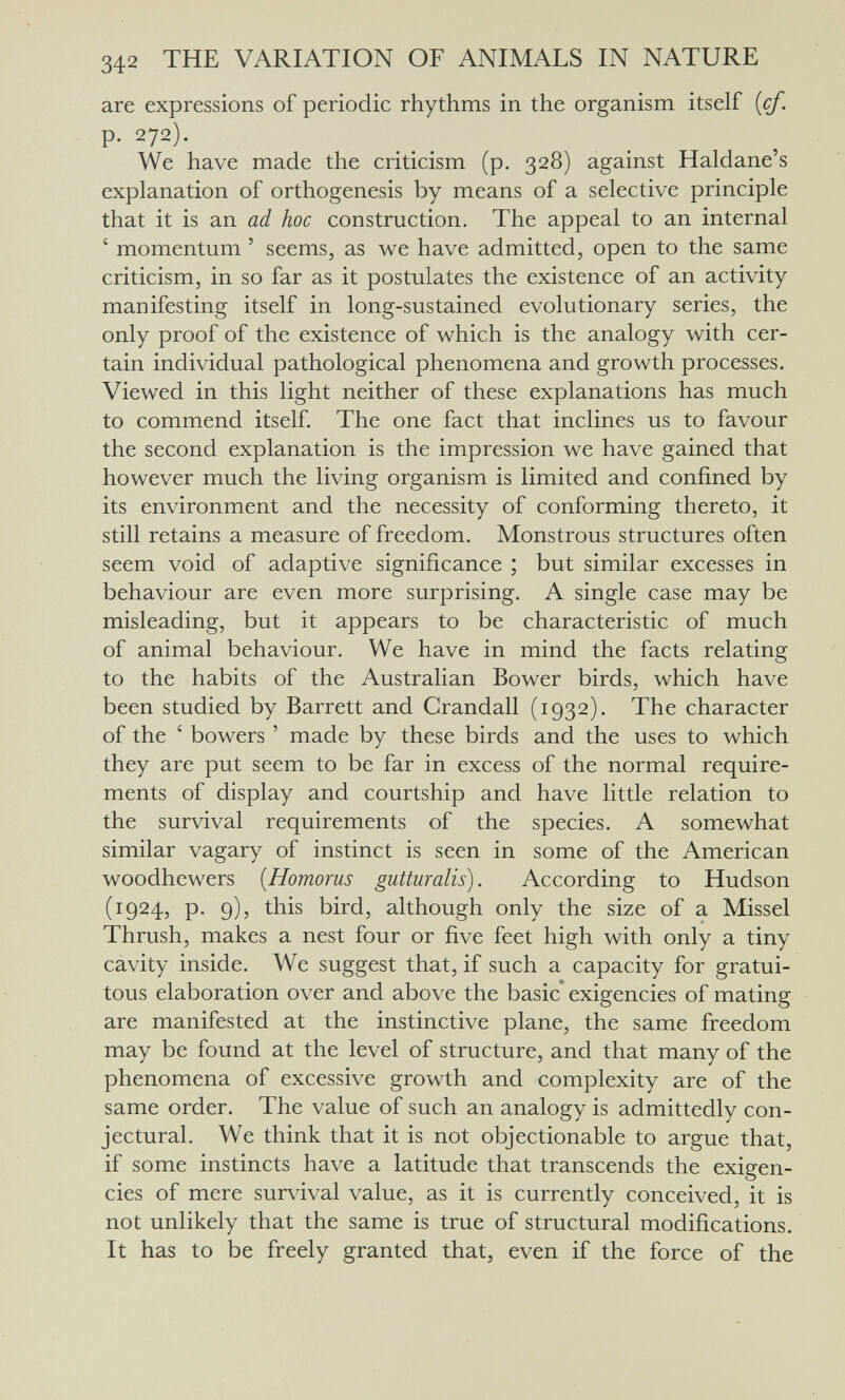 342 THE VARIATION OF ANIMALS IN NATURE are expressions of periodic rhythms in the organism itself {cf. p. 272). We have made the criticism (p. 328) against Haldane's explanation of orthogenesis by means of a selective principle that it is an ad hoc construction. The appeal to an internal ' momentum ' seems, as we have admitted, open to the same criticism, in so far as it postulates the existence of an activity manifesting itself in long-sustained evolutionary series, the only proof of the existence of which is the analogy with cer¬ tain individual pathological phenomena and growth processes. Viewed in this light neither of these explanations has much to commend itself. The one fact that inclines us to favour the second explanation is the impression we have gained that however much the living organism is limited and confined by its environment and the necessity of conforming thereto, it still retains a measure of freedom. Monstrous structures often seem void of adaptive significance ; but similar excesses in behaviour are even more surprising. A single case may be misleading, but it appears to be characteristic of much of animal behaviour. We have in mind the facts relating to the habits of the Australian Bower birds, which have been studied by Barrett and Crandall (1932). The character of the ' bowers ' made by these birds and the uses to which they are put seem to be far in excess of the normal require¬ ments of display and courtship and have little relation to the survival requirements of the species. A somewhat similar vagary of instinct is seen in some of the American woodhewers {Homorus gutturalis). According to Hudson (1924, p. 9), this bird, although only the size of a Missel Thrush, makes a nest four or five feet high with only a tiny cavity inside. We suggest that, if such a capacity for gratui¬ tous elaboration over and above the basic* exigencies of mating are manifested at the instinctive plane, the same freedom may be found at the level of structure, and that many of the phenomena of excessive growth and complexity are of the same order. The value of such an analogy is admittedly con¬ jectural. We think that it is not objectionable to argue that, if some instincts have a latitude that transcends the exigen¬ cies of mere survival value, as it is currently conceived, it is not unlikely that the same is true of structural modifications. It has to be freely granted that, even if the force of the