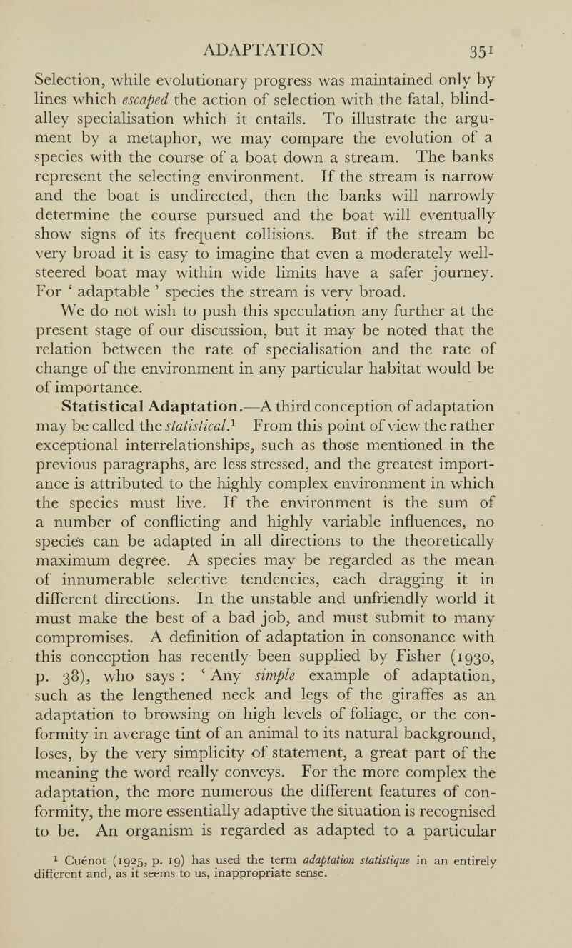 ADAPTATION 351 Selection, while evolutionary progress was maintained only by lines which escaped the action of selection with the fatal, blind- alley specialisation which it entails. To illustrate the argu¬ ment by a metaphor, we may compare the evolution of a species with the course of a boat down a stream. The banks represent the selecting environment. If the stream is narrow and the boat is undirected, then the banks will narrowly determine the course pursued and the boat will eventually show signs of its frequent collisions. But if the stream be very broad it is easy to imagine that even a moderately well- steered boat may within wide limits have a safer journey. For ' adaptable ' species the stream is very broad. We do not wish to push this speculation any further at the present stage of our discussion, but it may be noted that the relation between the rate of specialisation and the rate of change of the environment in any particular habitat would be of importance. Statistical Adaptation.—A third conception of adaptation may be called the statistical ? From this point of view the rather exceptional interrelationships, such as those mentioned in the previous paragraphs, are less stressed, and the greatest import¬ ance is attributed to the highly complex environment in which the species must live. If the environment is the sum of a number of conflicting and highly variable influences, no species can be adapted in all directions to the theoretically maximum degree. A species may be regarded as the mean of innumerable selective tendencies, each dragging it in different directions. In the unstable and unfriendly world it must make the best of a bad job, and must submit to many compromises. A definition of adaptation in consonance with this conception has recently been supplied by Fisher (1930, p. 38), who says : ' Any simple example of adaptation, such as the lengthened neck and legs of the giraffes as an adaptation to browsing on high levels of foliage, or the con¬ formity in average tint of an animal to its natural background, loses, by the very simplicity of statement, a great part of the meaning the word really conveys. For the more complex the adaptation, the more numerous the different features of con¬ formity, the more essentially adaptive the situation is recognised to be. An organism is regarded as adapted to a particular ^ Cuénot (1925, p. 19) has used the term adaptation statistique in an entirely different and, as it seems to us, inappropriate sense.