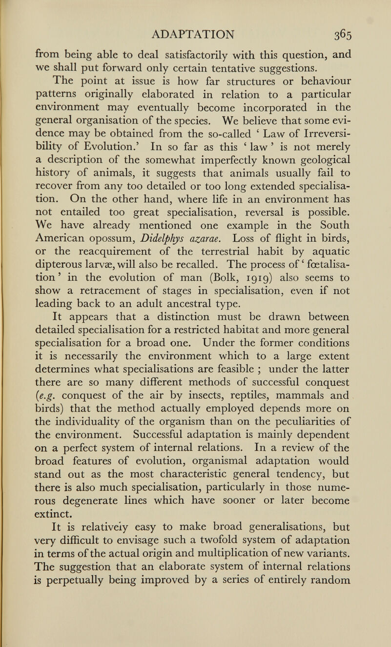 ADAPTATION from being able to deal satisfactorily with this question, and we shall put forward only certain tentative suggestions. The point at issue is how far structures or behaviour patterns originally elaborated in relation to a particular environment may eventually become incorporated in the general organisation of the species. We believe that some evi¬ dence may be obtained from the so-called ' Law of Irreversi¬ bility of Evolution,' In so far as this ' law ' is not merely a description of the somewhat imperfectly known geological history of animals, it suggests that animals usually fail to recover from any too detailed or too long extended specialisa¬ tion. On the other hand, where life in an environment has not entailed too great specialisation, reversal is possible. We have already mentioned one example in the South American opossum, Didelphys azarae. Loss of flight in birds, or the reacquirement of the terrestrial habit by aquatic dipterous larvae, will also be recalled. The process of ' fœtalisa- tion ' in the evolution of man (Bolk, 1919) also seems to show a retracement of stages in specialisation, even if not leading back to an adult ancestral type. It appears that a distinction must be drawn between detailed specialisation for a restricted habitat and more general specialisation for a broad one. Under the former conditions it is necessarily the environment which to a large extent determines what specialisations are feasible ; under the latter there are so many different methods of successful conquest (e.g. conquest of the air by insects, reptiles, mammals and birds) that the method actually employed depends more on the individuality of the organism than on the peculiarities of the environment. Successful adaptation is mainly dependent on a perfect system of internal relations. In a review of the broad features of evolution, organismal adaptation would stand out as the most characteristic general tendency, but there is also much specialisation, particularly in those nume¬ rous degenerate lines which have sooner or later become extinct. It is relatively easy to make broad generalisations, but very difficult to envisage such a twofold system of adaptation in terms of the actual origin and multiplication of new variants. The suggestion that an elaborate system of internal relations is perpetually being improved by a series of entirely random