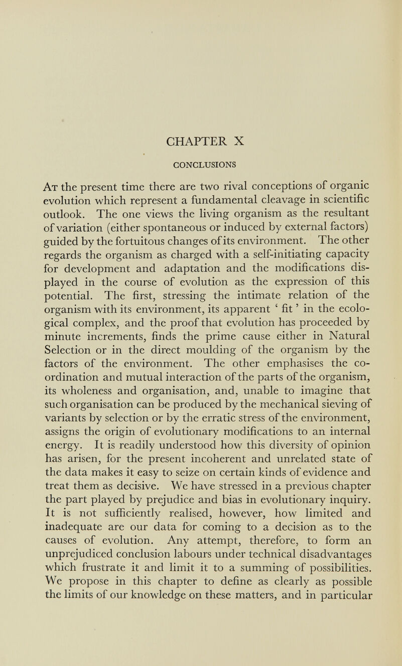 CHAPTER X conclusions At the present time there are two rival conceptions of organic evolution which represent a fundamental cleavage in scientific outlook. The one views the living organism as the resultant of variation (either spontaneous or induced by external factors) guided by the fortuitous changes of its environment. The other regards the organism as charged with a self-initiating capacity for development and adaptation and the modifications dis¬ played in the course of evolution as the expression of this potential. The first, stressing the intimate relation of the organism with its environment, its apparent ' fit ' in the ecolo¬ gical complex, and the proof that evolution has proceeded by minute increments, finds the prime cause either in Natural Selection or in the direct moulding of the organism by the factors of the environment. The other emphasises the co¬ ordination and mutual interaction of the parts of the organism, its wholeness and organisation, and, unable to imagine that such organisation can be produced by the mechanical sieving of variants by selection or by the erratic stress of the environment, assigns the origin of evolutionary modifications to an internal energy. It is readily understood how this diversity of opinion has arisen, for the present incoherent and unrelated state of the data makes it easy to seize on certain kinds of evidence and treat them as decisive. We have stressed in a previous chapter the part played by prejudice and bias in evolutionary inquiry. It is not sufficiently realised, however, how limited and inadequate are our data for coming to a decision as to the causes of evolution. Any attempt, therefore, to form an unprejudiced conclusion labours under technical disadvantages which frustrate it and limit it to a summing of possibilities. We propose in this chapter to define as clearly as possible the limits of our knowledge on these matters, and in particular