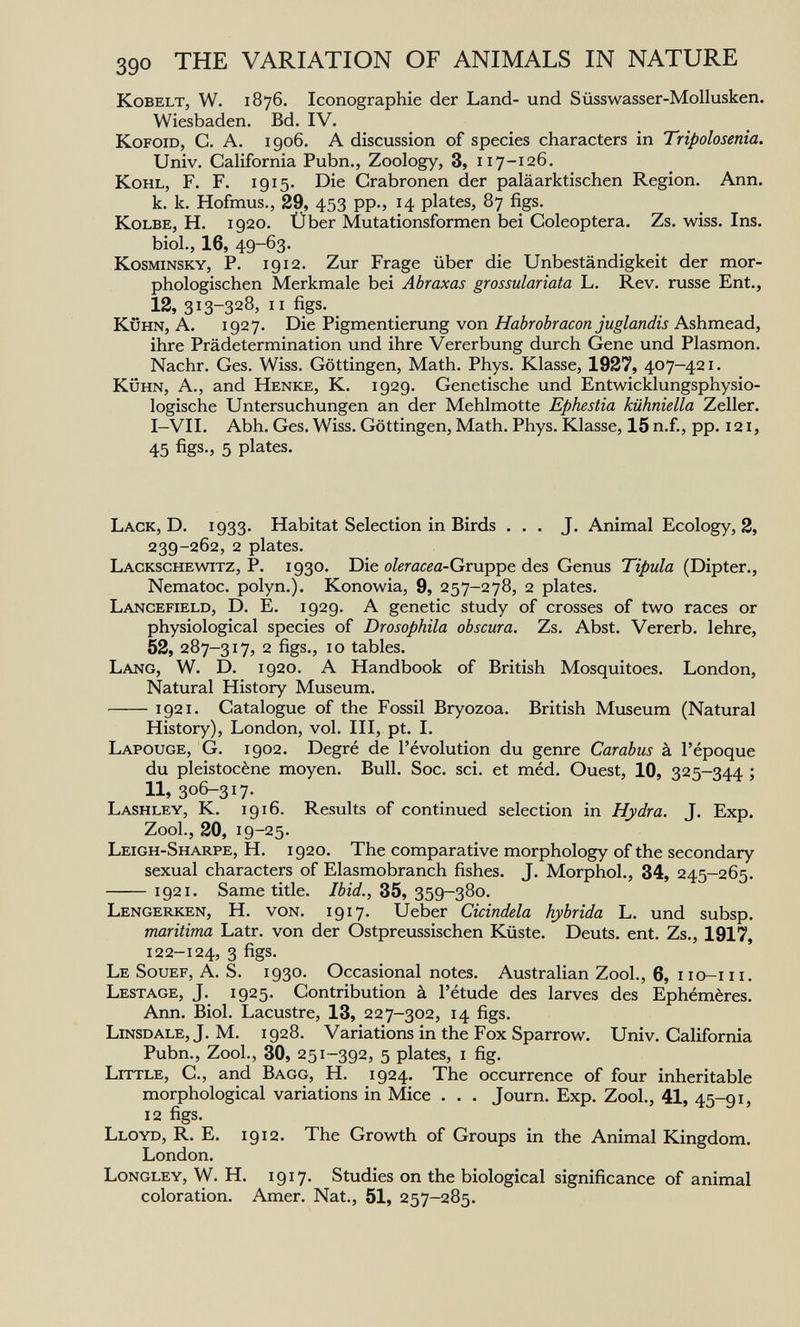 390 THE VARIATION OF ANIMALS IN NATURE KoBELT, W. 1876. Iconographie der Land- und Süsswasser-Mollusken. Wiesbaden. Bd. IV. KoFOiD, С. A. 1906. A discussion of species characters in Tripolosenia. Univ. California Pubn., Zoology, 3, 117-126. Kohl, F. F. 1915. Die Grabronen der paläarktischen Region. Ann. к. к. Hofmus., 29, 453 pp., 14 plates, 87 figs. Kolbe, H. 1920. Über Mutationsformen bei Coleóptera. Zs. wiss. Ins. biol., 16, 49-63- Kosminsky, P. 1912. Zur Frage über die Unbeständigkeit der mor¬ phologischen Merkmale bei Abraxas grossulariata L. Rev. russe Ent., 12, 313-328, ii figs. KÜHN, A. 1927. Die Pigmentierung von Habrobracon juglandis Ashmead, ihre Prädetermination und ihre Vererbung durch Gene und Plasmon. Nachr. Ges. Wiss. Göttingen, Math. Phys. Klasse, 1927, 407—421. KÜHN, A., and Henke, K. 1929. Genetische und Entwicklungsphysio¬ logische Untersuchungen an der Mehlmotte Ephestia kühniella Zeller. I-VII. Abh. Ges. Wiss. Göttingen, Math. Phys. Klasse, 15n.f., pp. 121, 45 figs., 5 plates. Lack, D. 1933- Habitat Selection in Birds ... J. Animal Ecology, 2, 239-262, 2 plates. Lackschewitz, p. 1930. Die oleracea-Gxup'pe. des Genus Tipula (Dipter., Nematoc. polyn.). Konowia, 9, 257-278, 2 plates. Lancefield, D. E. 1929. A genetic study of crosses of two races or physiological species of Drosophila obscura. Zs. Abst. Vererb, lehre, 52, 287-317, 2 figs., 10 tables. Lang, W. D. 1920. A Handbook of British Mosquitoes. London, Natural History Museum. 1921. Catalogue of the Fossil Bryozoa. British Museum (Natural History), London, vol. Ill, pt. I. Lapouge, G. 1902. Degré de l'évolution du genre Carabus à l'époque du pleistocène moyen. Bull. Soc. sci. et méd. Ouest, 10, 325-344 ; 11, 306-317. Lashley, K. 1916. Results of continued selection in Hydra. J. Exp. Zool., 20, 19-25- Leigh-Sharpe, H. 1920. The comparative morphology of the secondary sexual characters of Elasmobranch fishes. J. Morphol., 34, 245-265. 1921. Same title. Ibid., 35, 359-380. Lengerken, H. von. 1917. Ueber Cicindela hybrida L. und subsp. maritima Latr. von der Ostpreussischen Küste. Deuts, ent. Zs., 1917, 122-124, 3 figs. Le Souef, a. S. 1930. Occasional notes. Australian Zool., 6, iio-iii. Lestage, J. 1925. Contribution à l'étude des larves des Ephémères. Ann. Biol. Lacustre, 13, 227-302, 14 figs. Linsdale, J. M. 1928. Variations in the Fox Sparrow. Univ. California Pubn., ZooL, 30, 251-392, 5 plates, i fig. Little, С., and Bagg, H. 1924. The occurrence of four inheritable morphological variations in Mice . . . Journ. Exp. Zool., 41, 45-91, 12 figs. Lloyd, R. E. 1912. The Growth of Groups in the Animal Kingdom. London. Longley, W. H. 1917. Studies on the biological significance of animal coloration. Amer. Nat., 51, 257-285.