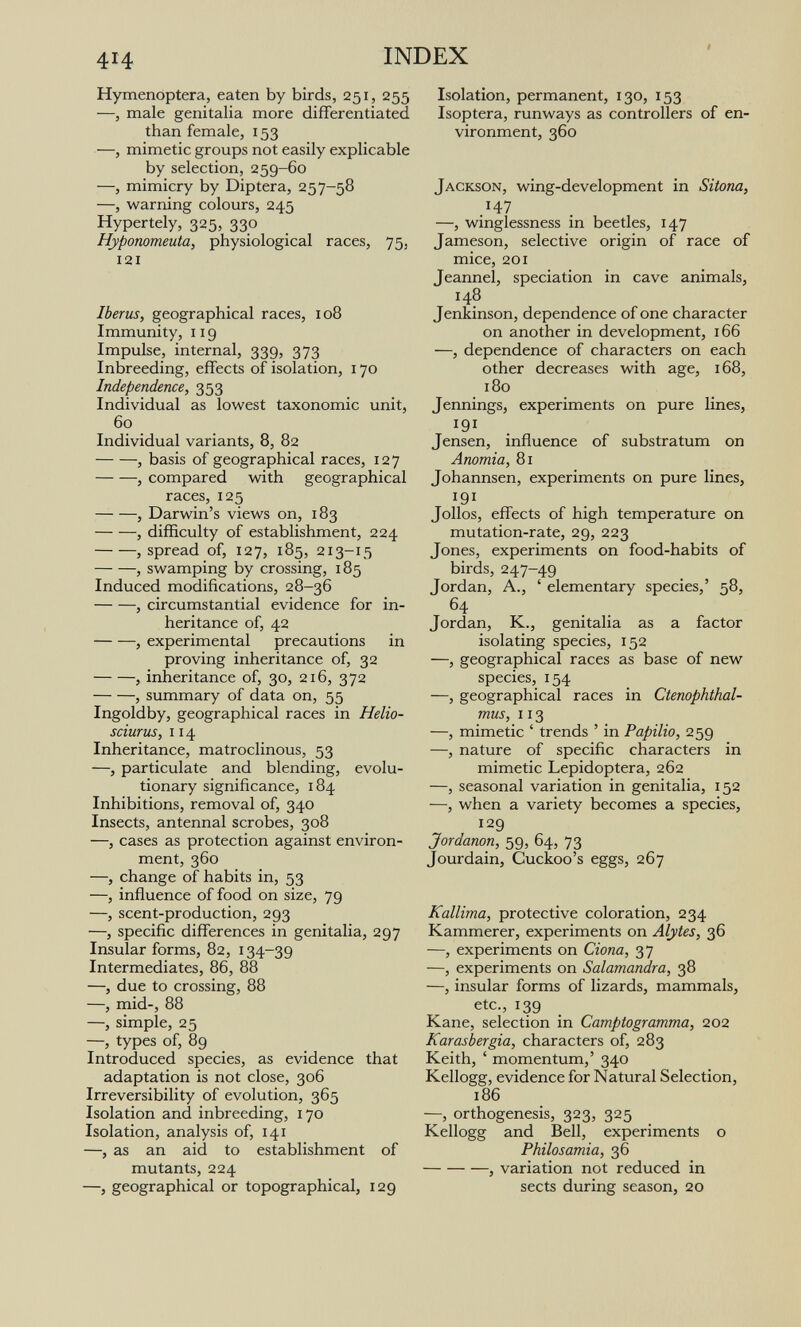 414 INDEX Hymenoptera, eaten by birds, 251, 255 —, male genitalia more differentiated than female, 153 —, mimetic groups not easily explicable by selection, 259-60 —, mimicry by Diptera, 257-58 —, warning colours, 245 Hypertely, 325, 330 Hyponomeuta, physiological races, 75, 121 Iberus, geographical races, 108 Immunity, 119 Impulse, internal, 339, 373 Inbreeding, effects of isolation, 170 Independence, 353 Individual as lowest taxonomic unit, 60 Individual variants, 8, 82 , basis of geographical races, 127 , compared with geographical races, 125 , Darwin's views on, 183 , difficulty of establishment, 224 , spread of, 127, 185, 213-15 , swamping by crossing, 185 Induced modifications, 28-36 , circumstantial evidence for in¬ heritance of, 42 , experimental precautions in proving inheritance of, 32 , inlieritance of, 30, 216, 372 , summary of data on, 55 Ingoldby, geographical races in Helio- sciurus, 114 Inheritance, matroclinous, 53 —, particulate and blending, evolu¬ tionary significance, 184 Inhibitions, removal of, 340 Insects, antennal scrobes, 308 —, cases as protection against environ¬ ment, 360 —, change of habits in, 53 —, influence of food on size, 79 —, scent-production, 293 —, specific differences in genitalia, 297 Insular forms, 82, 134-39 Intermediates, 86, 88 —, due to crossing, 88 —, mid-, 88 —, simple, 25 —, types of, 89 Introduced species, as evidence that adaptation is not close, 306 Irreversibility of evolution, 365 Isolation and inbreeding, 170 Isolation, analysis of, 141 —, as an aid to establishment of mutants, 224 —, geographical or topographical, 129 Isolation, permanent, 130, 153 Isoptera, runways as controllers of en¬ vironment, 360 Jackson, wing-development in Sitona, .'47 —, winglessness in beetles, 147 Jameson, selective origin of race of mice, 201 Jeannel, speciation in cave animals, 148 Jenkinson, dependence of one character on another in development, 166 —, dependence of characters on each other decreases with age, 168, 180 Jennings, experiments on pure lines, 191 Jensen, influence of substratum on Anomia, 81 Johannsen, experiments on pure lines, 191 Jollos, effects of high temperature on mutation-rate, 29, 223 Jones, experiments on food-habits of birds, 247-49 Jordan, A., ' elementary species,' 58, 64 Jordan, K., genitalia as a factor isolating species, 152 —, geographical races as base of new species, 154 —, geographical races in Ctenophthal- mus, 113 —, mimetic ' trends ' in Papilio, 259 —, nature of specific characters in mimetic Lepidoptera, 262 —, seasonal variation in genitalia, 152 —, when a variety becomes a species, 129 Jordanon, 59, 64, 73 Jourdain, Cuckoo's eggs, 267 Kallima, protective coloration, 234 Kammerer, experiments on Alytes, 36 —, experiments on Ciona, 37 —, experiments on Salamandra, 38 —, insular forms of lizards, mammals, etc., 139 Kane, selection in Camptogramma, 202 Karasbergia, characters of, 283 Keith, ' momentum,' 340 Kellogg, evidence for Natural Selection, 186 —, orthogenesis, 323, 325 Kellogg and Bell, experiments о Philosamia, 36 , variation not reduced in sects during season, 20