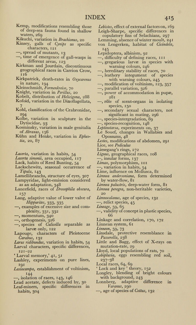 INDEX Kemp, modifications resembling those of deep-sea fauna found in shallow waters, 269 Kikuchi, variation in Brachioniis, 20 Kinsey, galls of Cynips as specific characters, 121 —, spread of mutants, 13 —, time of emergence of gall-wasps in different areas, 123 Kirkman and Jourdain, discontinuous geographical races in Carrion Crow, 116 Kirkpatrick, death-rates in Oxycarenus in nature, 194 Kleinschmidt, Formenkreise, 70 Knight, variation in Perillus, 20 Kobelt, distribution of Helicigona, 288 Kofoid, variation in the Dinoñagellata, 7 . . Kohl, classification of the Crabronidae, ^94 Kolbe, variation in sculpture in the Dytiscidae, 93 Kosminsky, variation in male genitalia of Abraxas, 156 Kühn and Henke, variation in Epiws- tia, 20, 87 Lacerta, variation in habits, 54 Lacerta simonii, area occupied, 117 Lack, habits of Reed Bunting, 54 Lackschewitz, seasonal occurrence of Tipula, 143 Lamellibranchs, structure of eyes, 307 Lampyridae, light-emission considered as an adaptation, 348 Lancefield, races of Drosophila obscura, 157 Lang, adaptive value of lower valve of Hippurites, 333, 335 —, examples of excessive size and com¬ plexity, 331, 332 —, momentum, 340 —, orthogenesis, 326 —, species of Culicella separable as larvae only, 122 Lapouge, characters of Pleistocene Car abus, 132 Larus ridiburidus, variation in habits, 54 Larval characters, specific differences, 121-22 ' Larval memory,' 41, 51 Lashley, experiments on pure lines, ^91 Lasiocampa, establishment of voltmism, 144 —, isolation of races, 143, 146 Lead acetate, defects induced by, 30 Leaf-miners, specific differences in habits, 304 415 Lebistes, effect of external factors on, 169 Leigh-Sharpe, specific differences in copulatory fins of Selachians, 297 Lemming, absence of winter moult, 241 von Lengerken, habitat of Cicindela, 145 Lepidoptera, albinism, 92 —, difficulty of defining races, 111 —, gregarious larvae in species with warning colours, 246 —, hereditary stability of races, 70 —, leathery integument of species with warning colours, 245 —, modification of voltinism, 123, 357 —, parallel variation, 326 —, power of accommodation in pupae, 281 —, rôle of scent-organs in isolating species, 150 —, secondary sexual characters, not significant in mating, 296 —, species-intergradation, 89 —, species-recognition, 148 Leptinotarsa, experiments on, 37 Le Souef, changes in Wallabies and Opossums, 48 Lestes, modifications of abdomen, 291 Lice, see Pediculus Liesegang's rings, 272 Liguus, geographical races, 108 —, insular forms, 137 Limax, polymorphism, loi —, variation in habits, 54 Lime, influence on Mollusca, 81 Limnea andersoniana, form determined by water-flow, 81 Limnea palustris, deep-water form, 81 Limnea peregra, non-heritable varieties, 20 Limnocalanus, age of species, 132 —, relict species, 45 Lineage, 59, 65 —, validity of concept in plastic species, 66 Linkage and correlation, 170, 172 Linnean system, 61 Linneon, 59, 73 Linsdale, protective resemblance in Passerella, 238 Little and Bagg, effect of X-rays on mutation-rate, 29 Lloyd, local populations of rats, 70 Lobipluvia, eggs resembling red soil, 237-38 Local races, 64, 69 ' Lock and key ' theory, 152 Longley, blending of bright colours with background, 243 Lonnberg, adaptive difference in Varanus, 290 —, age of species of Cottus, 132