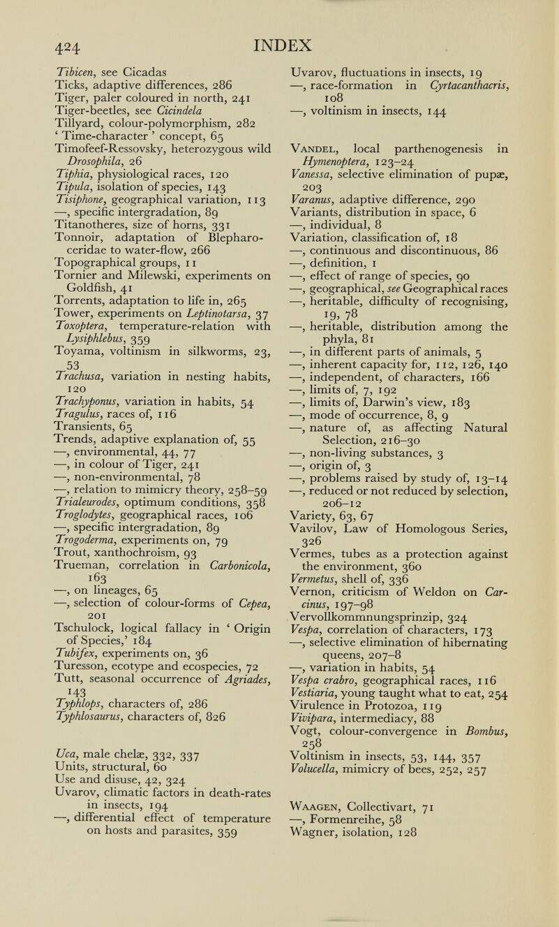 424 INDEX Tibicen, see Cicadas Ticks, adaptive differences, 286 Tiger, paler coloured in north, 241 Tiger-beetles, see Cicindela Tillyard, colour-polymorphism, 282 ' Time-character ' concept, 65 Timofeef-Ressovsky, heterozygous wild Drosophila, 26 Tiphia, physiological races, 120 Tipula, isolation of species, 143 Tisiphone, geographical variation, 113 —, specific intergradation, 89 Titanotheres, size of horns, 331 Tonnoir, adaptation of Blepharo- ceridae to water-flow, 266 Topographical groups, 11 Tornier and Milewski, experiments on Goldfish, 41 Torrents, adaptation to life in, 265 Tower, experiments on Leptinotarsa, 37 Toxoptera, temperature-relation with Lysiphlebus, 359 Toyama, voltinism in silkworms, 23, 53 Trachusa, variation in nesting habits, 120 Trachyponus, variation in habits, 54 Traguliis, races of, 116 Transients, 65 Trends, adaptive explanation of, 55 —, environmental, 44, 77 —, in colour of Tiger, 241 —, non-environmental, 78 —, relation to mimicry theory, 258-59 Trialeurodes, optimum conditions, 358 Troglodytes, geographical races, 106 —, specific intergradation, 89 Trogoderma, experiments on, 79 Trout, xanthochroism, 93 Trueman, correlation in Carbonicola, 163 —, on lineages, 65 —, selection of colour-forms of Cepea, 201 Tschulock, logical fallacy in ' Origin of Species,' 184 Tubifex, experiments on, 36 Turesson, ecotype and ecospecies, 72 Tutt, seasonal occurrence of Agriades, 143 Typhlops, characters of, 286 Typhlosaurus, characters of, 826 Uca, male chelae, 332, 337 Units, structural, 60 Use and disuse, 42, 324 Uvarov, climatic factors in death-rates in insects, 194 —, differential effect of temperature on hosts and parasites, 359 Uvarov, fluctuations in insects, 19 —, race-formation in Cyrtacanthacris, 108 —, voltinism in insects, 144 Vandel, local parthenogenesis in Hymenoptera, 123-24 Vanessa, selective elimination of pupae, 203 Varanus, adaptive difference, 290 Variants, distribution in space, 6 —, individual, 8 Variation, classification of, 18 —, continuous and discontinuous, 86 —, definition, I —, effect of range of species, 90 —, geographical, see Geographical races —, heritable, difficulty of recognising, 19, 78 . . . —, heritable, distribution among the phyla, 81 —, in different parts of animals, 5 —, inherent capacity for, 112, 126, 140 —, independent, of characters, 166 —, limits of, 7, 192 —, limits of, Darwin's view, 183 —, mode of occurrence, 8, 9 —, nature of, as affecting Natural Selection, 216-30 —, non-living substances, 3 —, origin of, 3 —, problems raised by study of, 13-14 —, reduced or not reduced by selection, 206-12 Variety, 63, 67 Vavilov, Law of Homologous Series, 326 Vermes, tubes as a protection against the environment, 360 Vermetus, shell of, 336 Vernon, criticism of Weldon on Car¬ duus, 197-98 Vervollkommnungsprinzip, 324 Vespa, correlation of characters, 173 —, selective elimination of hibernating queens, 207-8 —, variation in habits, 54 Vespa crabro, geographical races, 116 Vestiario, young taught what to eat, 254 Virulence in Protozoa, 119 Vivipara, intermediacy, 88 Vogt, colour-convergence in Bambus, 258 . Voltinism in insects, 53, 144, 357 Volucella, mimicry of bees, 252, 257 Waagen, Collectivart, 71 —, Formenreihe, 58 Wagner, isolation, 128