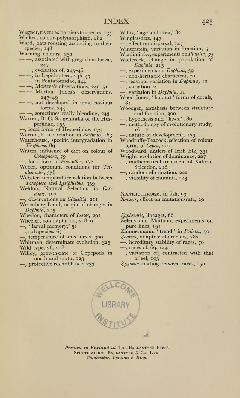 INDEX 425 Wagner, rivers as barriers to species, 134 Walker, colour-polymorphism, 282 Ward, bats roosting according to their species, 148 Warning colours, 232 , associated with gregarious larvae, 247. , evolution of, 245-46 , in Lepidoptera, 246-47 , in Pentatomidae, 244 , McAtee's observations, 249-51 , Morton Jones's observations, 247-49 , not developed in some noxious forms, 244 , sometimes really blending, 243 Warren, B. G. S., genitalia of the Hes- periidae, 155 —, local forms of Hesperiidae, 173 Warren, E., correlation in Portunus, 163 Waterhouse, specific intergradation in Tisiphone, 89 Waters, influence of diet on colour of Coleophora, 79 —, local form of Euxanthis, 172 Weber, optimum conditions for Tri- aleurodes, 358 Webster, temperature-relation between Toxoptera and Lysiphlebus, 359 Weldon, Natural Selection in Car- cinus, 197 —, observations on Clausilia, 211 Wesenberg-Lund, origin of changes in Daphnia, 215 Whedon, characters of Lestes, 291 Wheeler, co-adaptation, 308-9 —, ' larval memory,' 51 —, subspecies, 67 —, temperature of ants' nests, 360 Whitman, determinate evolution, 325 Wild type, 26, 228 Willey, growth-rate of Copepods in north and south, 123 —, protective resemblance, 233 Willis, ' age and area,' 82 Winglessness, 147 —, effect on dispersal, 147 Winterstein, variation in function, 5 Wladimirsky, experiments on Flutella, 39 Woltereck, change in population of Daphnia, 215 —, experiments on Daphnia, 39 —, non-heritable characters, 70 —, seasonal variation in Daphnia, 12 —, variation, 2 —, variation in Daphnia, 21 Wood Jones, ' habitat ' forms of corak, 81 Woodger, antithesis between structure and function, 300 —, hypothesis and ' laws,' 186 —, methodology of evolutionary study, 16-17 —, nature of development, 179 Woodruffie-Peacock, selection of colour forms of Cepea, 200 Woodward, antlers of Irish Elk, 331 Wright, evolution of dominance, 227 —, mathematical treatment of Natural Selection, 218 —, random elimination, 222 —, viability of mutants, 223 Xanthochroism, in fish, 93 X-rays, effect on mutation-rate, 29 Zflphrentis, lineages, 66 Zeleny and Mattoon, experiments on pure lines, 191 Zimmermann, ' trend ' in Polistes, 50 Zoarces, adaptive characters, 287 —, hereditary stability of races, 70 —, races of, 69, 144 —, variation of, contrasted with that of eel, 105 Zygaena, mating between races, 150 Printed in England at The Ballantyne Press Spottiswoode, Ballantyne & Co. Ltd. Colchester, London & Eton