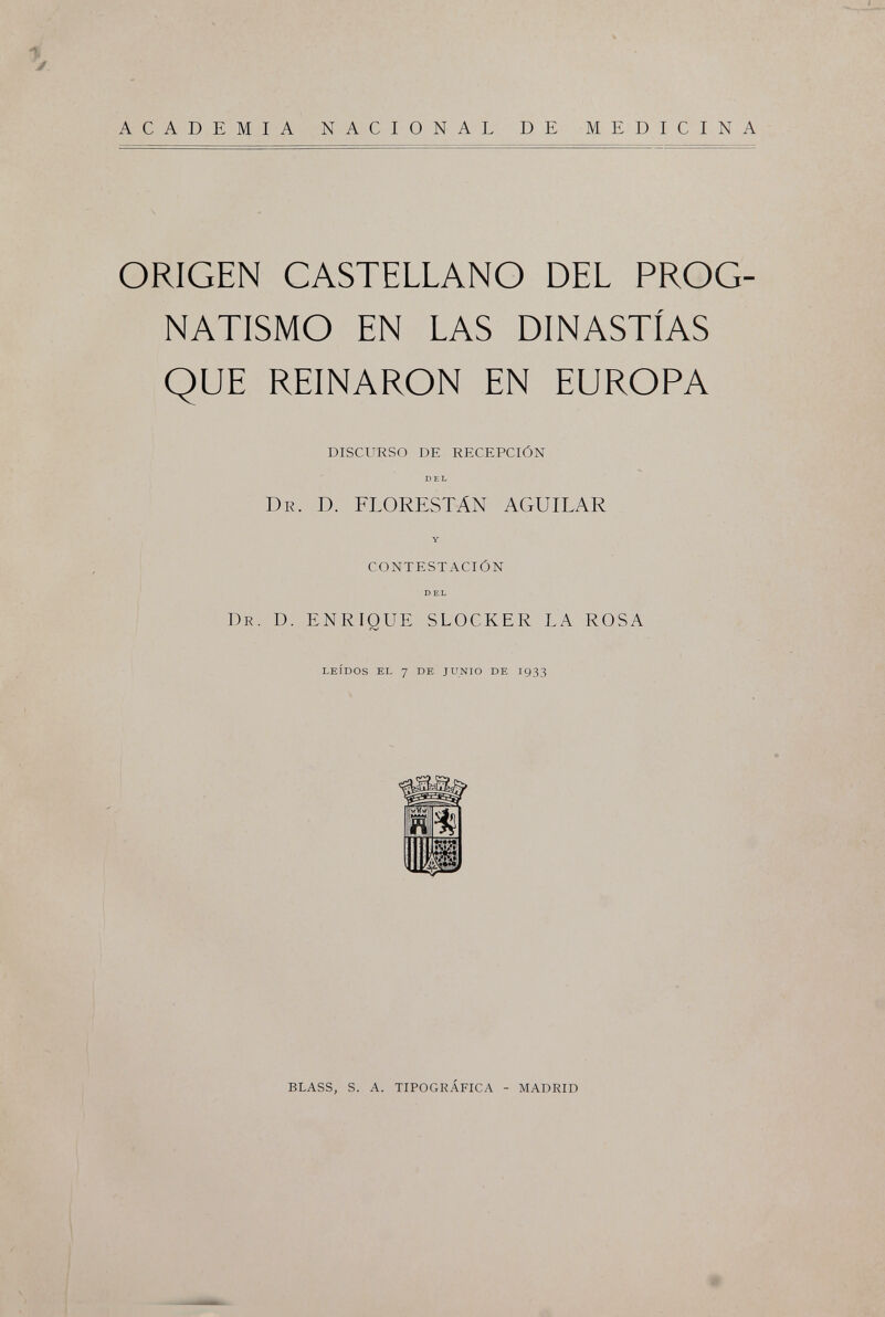 ACADEMIA NACIONAL DE MEDICINA ORIGEN CASTELLANO DEL PROG¬ NATISMO EN LAS DINASTÍAS QUE REINARON EN EUROPA DISCURSO DE RECEPCIÓN DEL DR. D. FLORESTÁN AGUILAR Y CONTESTACIÓN DEL DR. D. ENRIQUE SLOCKER LA ROSA LEÍDOS EL 7 DE JUNIO DE 1933 BLASS, S. A. TIPOGRÁFICA - MADRID