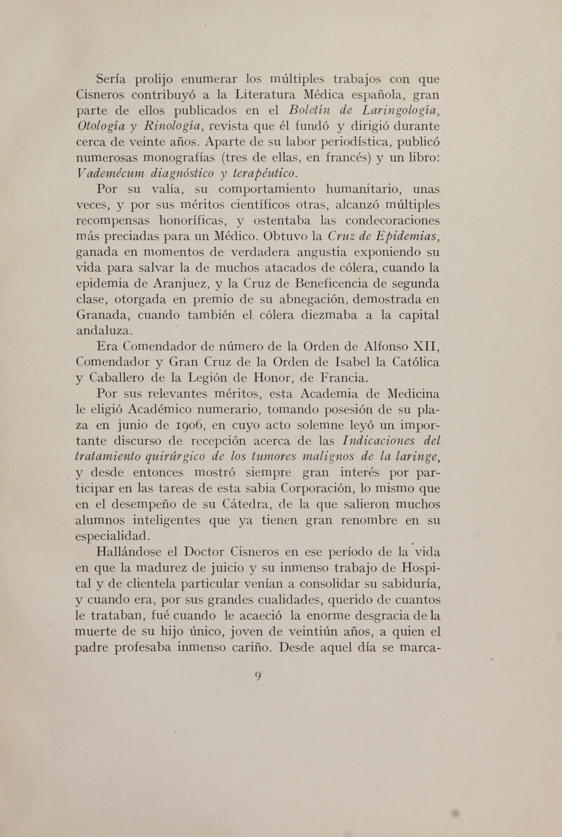 Sería prolijo enumerar los múltiples trabajos con que Cisneros contribuyó a la Literatura Médica española, gran parte de ellos publicados en el Boletín de Laringología, Otología y Etnología, revista que él fundó y dirigió durante cerca de veinte años. Aparte de su labor periodística, publicó numerosas monografías (tres de ellas, en francés) y un libro: Vademécum diagnóstico y terapéutico. Por su valía, su comportamiento humanitario, unas veces, y por sus méritos científicos otras, alcanzó múltiples recompensas honoríficas, y ostentaba las condecoraciones más preciadas para un Médico. Obtuvo la Cruz de Epidemias, ganada en momentos de verdadera angustia exponiendo su vida para salvar la de muchos atacados de cólera, cuando la epidemia de Aranjuez, y la Cruz de Beneficencia de segunda clase, otorgada en premio de su abnegación, demostrada en Granada, cuando también el. cólera diezmaba a la capital andaluza. Era Comendador de número de la Orden de Alfonso XII, Comendador y Gran Cruz de la Orden de Isabel la Católica y Caballero de la Legión de Honor, de Francia. Por sus relevantes méritos, esta Academia de Medicina le eligió Académico numerario, tomando posesión de su pla¬ za en junio de 1906, en cuyo acto solemne leyó un impor¬ tante discurso de recepción acerca de las Indicaciones del tratamiento quirúrgico de los tumores malignos de la laringe, y desde entonces mostró siempre gran interés por par¬ ticipar en las tareas de esta sabia Corporación, lo mismo que en el desempeño de su Cátedra, de la que salieron muchos alumnos inteligentes que ya tienen gran renombre en su especialidad. Hallándose el Doctor Cisneros en ese período de la vida en que la madurez de juicio y su inmenso trabajo de Hospi¬ tal y de clientela particular venían a consolidar su sabiduría, y cuando era, por sus grandes cualidades, querido de cuantos le trataban, fué cuando le acaeció la enorme desgracia de la muerte de su hijo único, joven de veintiún años, a quien el padre profesaba inmenso cariño. Desde aquel día se marca- 9