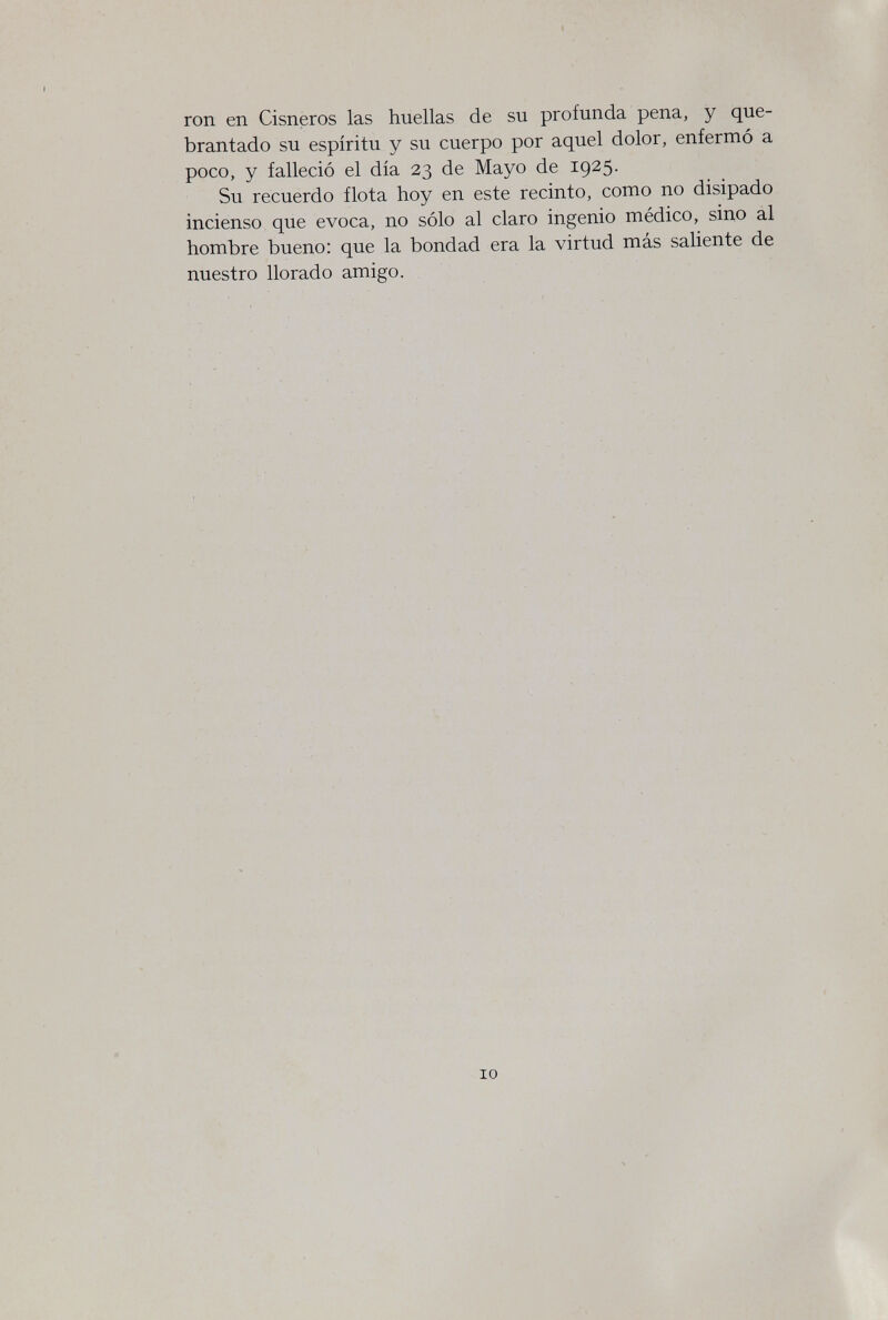 ron en Cisneros las huellas de su profunda pena, y que¬ brantado su espíritu y su cuerpo por aquel dolor, enfermó a poco, y falleció el día 23 de Mayo de 1925. Su recuerdo flota hoy en este recinto, como no disipado incienso que evoca, no sólo al claro ingenio médico, sino al hombre bueno; que la bondad era la virtud más saliente de nuestro llorado amigo. 10