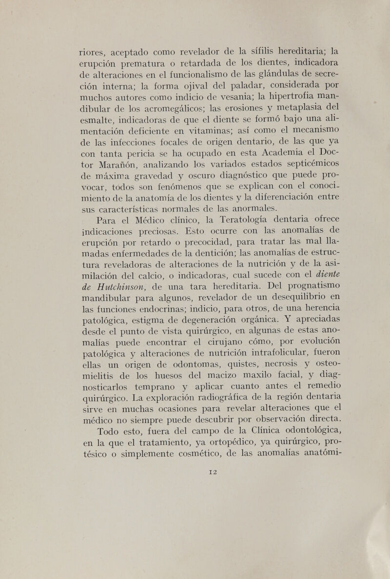 riores, aceptado como revelador de la sífilis hereditaria; la erupción prematura o retardada de los dientes, indicadora de alteraciones en el funcionalismo de las glándulas de secre¬ ción interna; la forma ojival del paladar, considerada por muchos autores como indicio de vesania; la hipertrofia man¬ dibular de los acromegálicos; las erosiones y metaplasia del esmalte, indicadoras de que el diente se formó bajo una ali¬ mentación deficiente en vitaminas; así como el mecanismo de las infecciones focales de origen dentario, de las que ya con tanta pericia se ha ocupado en esta Academia el Doc¬ tor Marañón, analizando los variados estados septicémicos de máxima gravedad y oscuro diagnóstico que puede pro¬ vocar, todos son fenómenos que se explican con el conoci¬ miento de la anatomía de los dientes y la diferenciación entre sus características normales de las anormales. Para el Médico clínico, la Teratología dentaria ofrece indicaciones preciosas. Esto ocurre con las anomalías de erupción por retardo o precocidad, para tratar las mal lla¬ madas enfermedades de la dentición; las anomalías de estruc¬ tura reveladoras de alteraciones de la nutrición y de la asi¬ milación del calcio, o indicadoras, cual sucede con el diente de Hutchinson, de una tara hereditaria. Del prognatismo mandibular para algunos, revelador de un desequilibrio en las funciones endocrinas; indicio, para otros, de una herencia patológica, estigma de degeneración orgánica. Y apreciadas desde el punto de vista quirúrgico, en algunas de estas ano¬ malías puede encontrar el cirujano cómo, por evolución patológica y alteraciones de nutrición intrafolicular, fueron ellas un origen de odontomas, quistes, necrosis y osteo¬ mielitis de los huesos del macizo maxilo facial, y diag¬ nosticarlos temprano y aplicar cuanto antes el remedio quirúrgico. La exploración radiográfica de la región dentaria sirve en muchas ocasiones para revelar alteraciones que el médico no siempre puede descubrir por observación directa. Todo esto, fuera del campo de la Clínica odontológica, en la que el tratamiento, ya ortopédico, ya quirúrgico, pro¬ tésico o simplemente cosmético, de las anomalías anatómi- 12