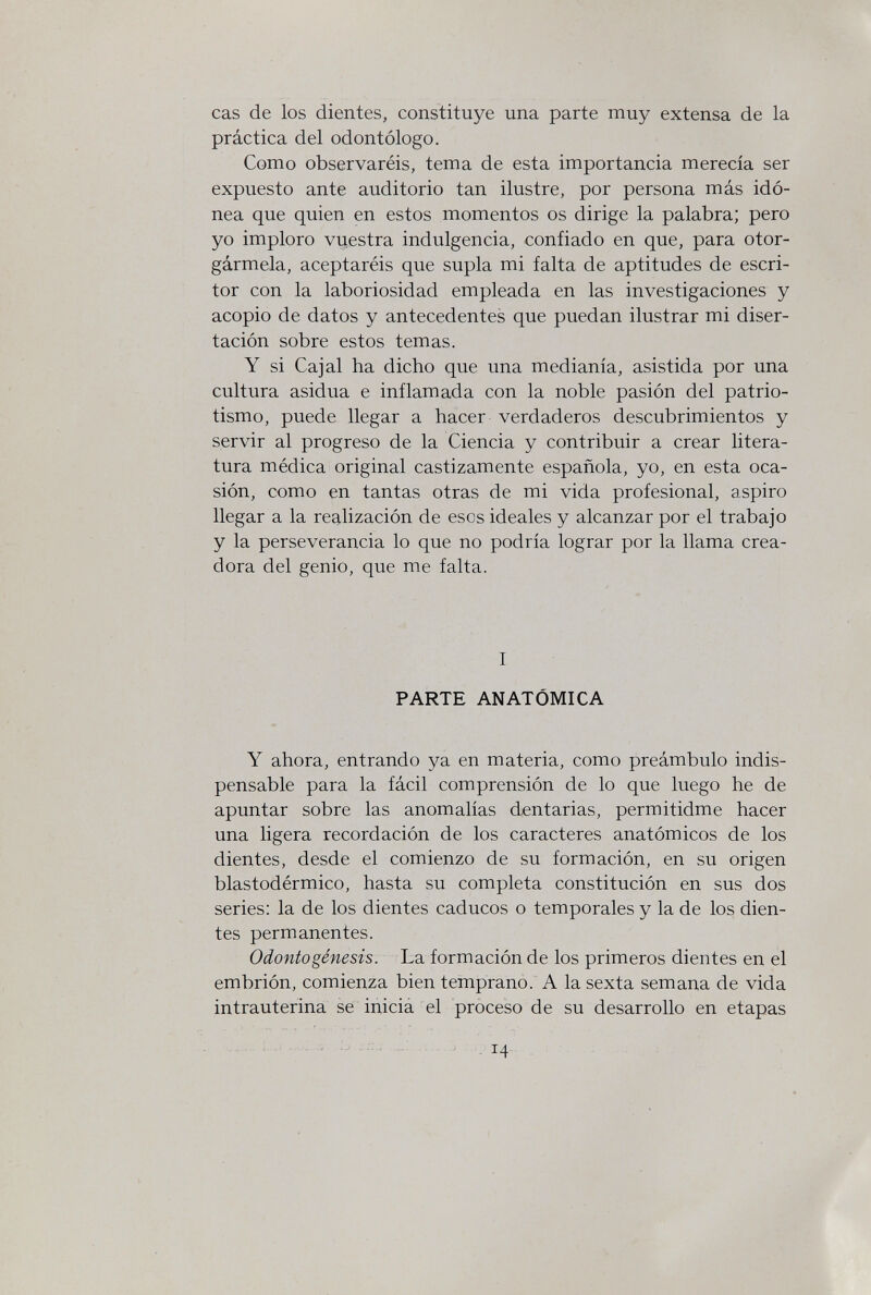 cas de los dientes, constituye una parte muy extensa de la práctica del odontólogo. Como observaréis, tema de esta importancia merecía ser expuesto ante auditorio tan ilustre, por persona más idó¬ nea que quien en estos momentos os dirige la palabra; pero yo imploro vuestra indulgencia, confiado en que, para otor¬ gármela, aceptaréis que supla mi falta de aptitudes de escri¬ tor con la laboriosidad empleada en las investigaciones y acopio de datos y antecedentes que puedan ilustrar mi diser¬ tación sobre estos temas. Y si Cajal ha dicho que una medianía, asistida por una cultura asidua e inflamada con la noble pasión del patrio¬ tismo, puede llegar a hacer verdaderos descubrimientos y servir al progreso de la Ciencia y contribuir a crear litera¬ tura médica original castizamente española, yo, en esta oca¬ sión, como en tantas otras de mi vida profesional, aspiro llegar a la realización de esos ideales y alcanzar por el trabajo y la perseverancia lo que no podría lograr por la llama crea¬ dora del genio, que me falta. I PARTE ANATÓMICA Y ahora, entrando ya en materia, como preámbulo indis¬ pensable para la fácil comprensión de lo que luego he de apuntar sobre las anomalías dentarias, permitidme hacer una ligera recordación de los caracteres anatómicos de los dientes, desde el comienzo de su formación, en su origen blastodérmico, hasta su completa constitución en sus dos series: la de los dientes caducos o temporales y la de los dien¬ tes permanentes. Odontogénesis. La formación de los primeros dientes en el embrión, comienza bien temprano. A la sexta semana de vida intrauterina se inicia el proceso de su desarrollo en etapas Ч