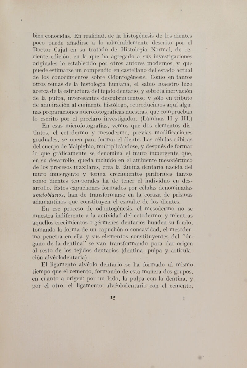 bien conocidas. En realidad, de la histogénesis de los dientes poco puede añadirse a lo admirablemente descrito por el Doctor Cajal en su tratado de Histología Normal, de re¬ ciente edición, en la que ha agregado a sus investigaciones originales lo establecido por otros autores modernos, y que puede estimarse un compendio en castellano del estado actual de los conocimientos sobre Odontogénesis. Como en tantos otros temas de la histología humana, el sabio maestro hizo acerca de la estructura del tejido dentario, y sobre la inervación de la pulpa, interesantes descubrimientos; y sólo en tributo de admiración al eminente histólogo, reproducimos aquí algu¬ nas preparaciones microfotográficas nuestras, que comprueban lo escrito por el preclaro investigador. (Láminas II y III.) En esas microfotografías, vemos que dos elementos dis¬ tintos, el ectodermo y mesodermo, previas modificaciones graduales, se unen para formar el diente. Las células cúbicas del cuerpo de Malpighio, multiplicándose, y después de formar lo que gráficamente se denomina el mmro inmergente que, en su desarrollo, queda incluido en el ambiente mesodérmico de los procesos maxilares, crea la lámina dentaria nacida del muro inmergente y forma crecimientos piriformes tantos como dientes temporales ha de tener el individuo en des¬ arrollo. Estos capuchones formados por células denominadas ameloblastos, han de transformarse en la coraza de prismas adamantinos que constituyen el esmalte de los dientes. En ese proceso de odontogénesis, el mesodermo no se muestra indiferente a la actividad del ectodermo; y mientras aquellos crecimientos o gérmenes dentarios hunden su fondo, tomando la forma de un capuchón o concavidad, el mesoder¬ mo penetra en ella y sus elementos constituyentes del ór¬ gano de la dentina se van transformando para dar origen al resto de los tejidos dentarios (dentina, pulpa y articula¬ ción alvéolodentaria). El ligamento alvéolo dentario se ha formado al mismo tiempo que el cemento, formando de esta manera dos grupos, en cuanto a origen: por un lado, la pulpa con la dentina, y por el otro, el ligamento alvéolodentario con el cemento. 15 2