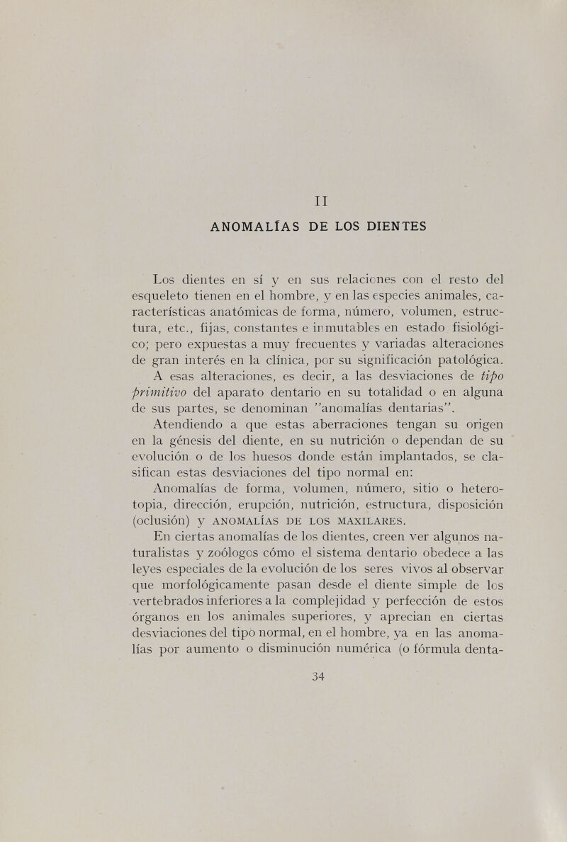 II ANOMALÍAS DE LOS DIENTES Los dientes en sí y en sus relaciones con el resto del esqueleto tienen en el hombre, y en las especies animales, ca¬ racterísticas anatómicas de forma, número, volumen, estruc¬ tura, etc., fijas, constantes e inmutables en estado fisiológi¬ co; pero expuestas a muy frecuentes y variadas alteraciones de gran interés en la clínica, por su significación patológica. A esas alteraciones, es decir, a las desviaciones de tipo primitivo del aparato dentario en su totalidad o en alguna de sus partes, se denominan anomalías dentarias. Atendiendo a que estas aberraciones tengan su origen en la génesis del diente, en su nutrición o dependan de su evolución o de los huesos donde están implantados, se cla¬ sifican estas desviaciones del tipo normal en: Anomalías de forma, volumen, número, sitio o hetero¬ topia, dirección, erupción, nutrición, estructura, disposición (oclusión) y ANOMALÍAS DE LOS MAXILARES. En ciertas anomalías de los dientes, creen ver algunos na¬ turalistas y zoólogos cómo el sistema dentario obedece a las leyes especiales de la evolución de los seres vivos al observar que morfológicamente pasan desde el diente simple de los vertebrados inferiores a la complejidad y perfección de estos órganos en los animales superiores, y aprecian en ciertas desviaciones del tipo normal, en el hombre, ya en las anoma¬ lías por aumento o disminución numérica (o fórmula denta- 34