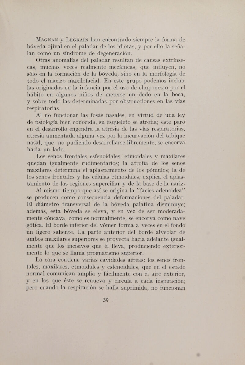 Magnan у Legrain han encontrado siempre la forma de bóveda ojival en el paladar de los idiotas, y por ello la seña¬ lan como un síndrome de degeneración. Otras anomalías del paladar resultan de causas extrínse¬ cas, muchas veces realmente mecánicas, que influyen, no sólo en la formación de la bóveda, sino en la morfología de todo el macizo maxilofacial. En este grupo podemos incluir las originadas en la infancia por el uso de chupones o por el hábito en algunos niños de meterse un dedo en la boca, y sobre todo las determinadas por obstrucciones en las vías respiratorias. Al no funcionar las fosas nasales, en virtud de una ley de fisiología bien conocida, su esqueleto se atrofia; este paro en el desarrollo engendra la atresia de las vías respiratorias, atresia aumentada alguna vez por la incurvación del tabique nasal, que, no pudiendo desarrollarse libremente, se encorva hacia un lado. Los senos frontales esfenoidales, etmoidales y maxilares quedan igualmente rudimentarios; la atrofia de los senos maxilares determina el aplastamiento de los pómulos; la de los senos frontales y las células etmoidales, explica el aplas¬ tamiento de las regiones superciliar y de la base de la nariz- Al mismo tiempo que así se origina la facies adenoidea se producen como consecuencia deformaciones del paladar. El diámetro transversal de la bóveda palatina disminuye; además, esta bóveda se eleva, y en vez de ser moderada¬ mente cóncava, como es normalmente, se encorva como nave gótica. El borde inferior del vómer forma a veces en el fondo un ligero saliente. La parte anterior del borde alveolar de ambos maxilares superiores se proyecta hacia adelante igual¬ mente que los incisivos que él lleva, produciendo exterior- mente lo que se llama prognatismo superior. La cara contiene varias cavidades aéreas: los senos fron¬ tales, maxilares, etmoidales y esfenoidales, que en el estado normal comunican amplia y fácilmente con el aire exterior, y en los que éste se renueva y circula a cada inspiración; pero cuando la respiración se halla suprimida, no funcionan 39