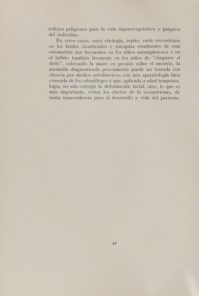 reflejos peligrosos para la vida órganovegetativa y psíquica del individuo. En estos casos, cuya etiología, repito, suele encontrarse en las bridas cicatriciales y sinequias resultantes de esas estomatitis tan frecuentes en los niños sarampionosos o en el hábito también frecuente en los niños de chuparse el dedo, colocando la mano en presión sobre el mentón, la anomalía diagnosticada precozmente puede ser tratada con eficacia por medios ortodóncicos, con una aparatología bien conocida de los odontólogos y que, aplicada a edad temprana, logra, no sólo corregir la deformación facial, sino, lo que es más importante, evitar los efectos de la glosoptosia, de tanta trascendencia para el desarrollo y vida del paciente. 42