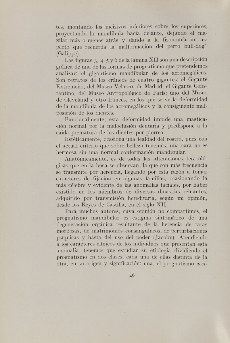 tes, montando los incisivos inferiores sobre los superiores, proyectando la mandíbula hacia delante, dejando el ma¬ xilar más o menos atrás y dando a la fisonomía un as¬ pecto que recuerda la malformación del perro bull-dog (Galippe). Las figuras 3, 4, 5 y 6 de la lámina XII son una descripción gráfica de una de las formas de prognatismo que pretendemos analizar: el gigantismo mandibular de los acromegálicos. Son retratos de los cráneos de cuatro gigantes: el Gigante Extremeño, del Museo Velasco, de Madrid; el Gigante Cons¬ tantino, del Museo Antropológico de París; uno del Museo de Cleveland y otro francés, en los que se ve la deformidad de la mandíbula de los acromegálicos y la consiguiente mal- posición de los dientes. Funcionalmente, esta deformidad impide una mastica¬ ción normal por la maloclusión dentaria y predispone a la caída prematura de los dientes por piorrea. Estéticamente, ocasiona una fealdad del rostro, pues con el actual criterio que sobre belleza tenemos, una cara no es hermosa sin una normal conformación mandibular. Anatómicamente, es de todas las alteraciones teratoló- gicas que en la boca se observan, la que con más frecuencia se transmite por herencia, llegando por esta razón a tomar caracteres de fijación en algunas familias, ocasionando la más célebre y evidente de las anomalías faciales, por haber existido en los miembros de diversas dinastías reinantes, adquirido por transmisión hereditaria, según mi opinión, desde los Reyes de Castilla, en el siglo XII. Para muchos autores, cuya opinión no compartimos, el prognatismo mandibular es estigma sintomático de una degeneración orgánica resultante de la herencia de taras morbosas, de matrimonios consanguíneos, de perturbaciones psíquicas y hasta del uso del poder (Jacoby). Atendiendo a los caracteres clínicos de los individuos que presentan esta anomalía, tenemos que estudiar su etiología dividiendo el prognatismo en dos clases, cada una de ellas distinta de la otra, en su origen y significación: una, el prognatismo acci- 46