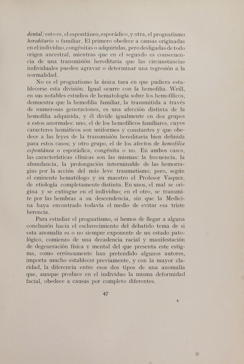 dental; esto es, el espontáneo, esporádico, y otra, el prognatismo hereditario o familiar. El primero obedece a causas originadas en el individuo, congénitas o adquiridas, pero desligadas de todo origen ancestral, mientras que en el segundo es consecuen¬ cia de una transmisión hereditaria que las circunstancias individuales pueden agravar o determinar una regresión a la normalidad. No es el prognatismo la única tara en que pudiera esta¬ blecerse esta división. Igual ocurre con la hemofilia. Weill, en sus notables estudios de hematología sobre los hemofílicos, demuestra que la hemofilia familiar, la transmitida a través de numerosas generaciones, es una afección distinta de la hemofilia adquirida, y él divide igualmente en dos grupos a estos anormales; uno, el de los hemofílicos familiares, cuyos caracteres hemáticos son uniformes y constantes y que obe¬ dece a las leyes de la transmisión hereditaria bien definida para estos casos; y otro grupo, el de los afectos de hemofilia espontánea o esporádica, congènita o no. En ambos casos, las características clínicas son las mismas: la frecuencia, la abundancia, la prolongación interminable de las hemorra¬ gias por la acción del más leve traumatismo; pero, según el eminente hematólogo y su maestro el Profesor Vaquez, de etiología completamente distinta. En unos, el mal se ori¬ gina y se extingue en el individuo; en el otro, se transmi¬ te por las hembras a su descendencia, sin que la Medici¬ na haya encontrado todavía el medio de evitar esa triste herencia. Para estudiar el prognatismo, si hemos de llegar a alguna conclusión hacia el esclarecimiento del debatido tema de si esta anomalía es o no siempre exponente de un estado pato¬ lógico, comienzo de una decadencia racial y manifestación de degeneración física y mental del que presenta este estig¬ ma, como erróneamente han pretendido algunos autores, importa mucho establecer previamente, y con la mayor cla¬ ridad, la diferencia entre esos dos tipos de una anomalía que, aunque produce en el individuo la misma deformidad facial, obedece a causas por completo diferentes. 47 4