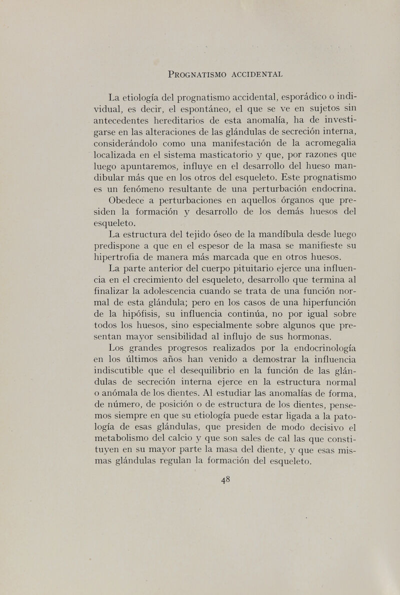 Prognatismo accidental La etiología del prognatismo accidental, esporádico о indi¬ vidual, es decir, el espontáneo, el que se ve en sujetos sin antecedentes hereditarios de esta anomalía, ha de investi¬ garse en las alteraciones de las glándulas de secreción interna, considerándolo como una manifestación de la acromegalia localizada en el sistema masticatorio y que, por razones que luego apuntaremos, influye en el desarrollo del hueso man¬ dibular más que en los otros del esqueleto. Este prognatismo es un fenómeno resultante de una perturbación endocrina. Obedece a perturbaciones en aquellos órganos que pre¬ siden la formación y desarrollo de los demás huesos del esqueleto. La estructura del tejido óseo de la mandíbula desde luego predispone a que en el espesor de la masa se manifieste su hipertrofia de manera más marcada que en otros huesos. La parte anterior del cuerpo pituitario ejerce una influen¬ cia en el crecimiento del esqueleto, desarrollo que termina al finalizar la adolescencia cuando se trata de una función nor¬ mal de esta glándula; pero en los casos de una hiperfunción de la hipófisis, su influencia continúa, no por igual sobre todos los huesos, sino especialmente sobre algunos que pre¬ sentan mayor sensibilidad al influjo de sus hormonas. Los grandes progresos realizados por la endocrinología en los últimos años han venido a demostrar la influencia indiscutible que el desequilibrio en la función de las glán¬ dulas de secreción interna ejerce en la estructura normal o anómala de los dientes. Al estudiar las anomalías de forma, de número, de posición o de estructura de los dientes, pense¬ mos siempre en que su etiología puede estar ligada a la pato¬ logía de esas glándulas, que presiden de modo decisivo el metabolismo del calcio y que son sales de cal las que consti¬ tuyen en su mayor parte la masa del diente, y que esas mis¬ mas glándulas regulan la formación del esqueleto. 48