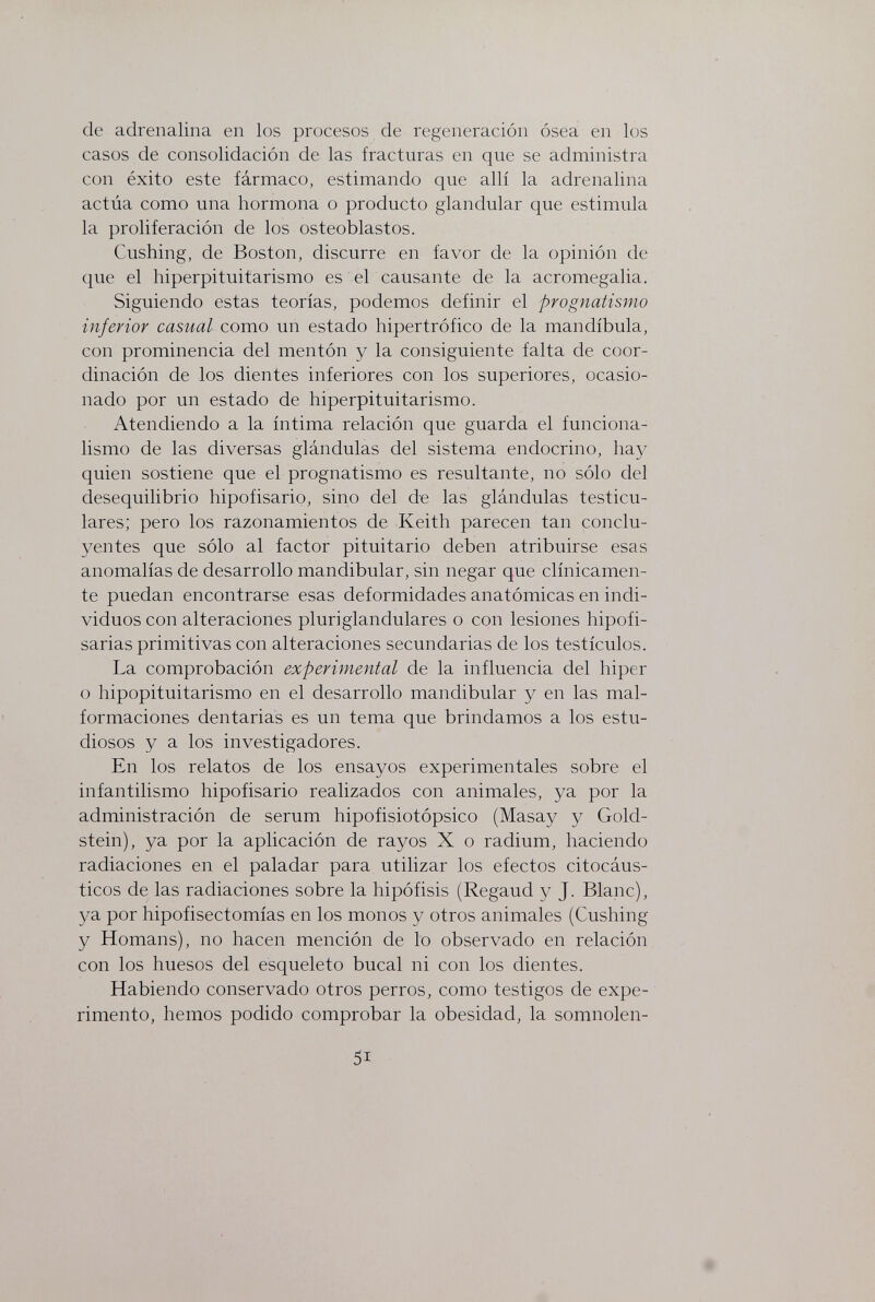 de adrenalina en los procesos de regeneración ósea en los casos de consolidación de las fracturas en que se administra con éxito este fármaco, estimando que allí la adrenalina actúa como una hormona o producto glandular que estimula la proliferación de los osteoblastos. Cushing, de Boston, discurre en favor de la opinión de que el hiperpituitarismo es el causante de la acromegalia. Siguiendo estas teorías, podemos definir el prognatismo inferior casual como un estado hipertrófico de la mandíbula, con prominencia del mentón y la consiguiente falta de coor¬ dinación de los dientes inferiores con los superiores, ocasio¬ nado por un estado de hiperpituitarismo. Atendiendo a la íntima relación que guarda el funciona¬ lismo de las diversas glándulas del sistema endocrino, hay quien sostiene que el prognatismo es resultante, no sólo del desequilibrio hipofisario, sino del de las glándulas testicu- lares; pero los razonamientos de Keith parecen tan conclu- yentes que sólo al factor pituitario deben atribuirse esas anomalías de desarrollo mandibular, sin negar que clínicamen¬ te puedan encontrarse esas deformidades anatómicas en indi¬ viduos con alteraciones pluriglanduläres o con lesiones hipofi- sarias primitivas con alteraciones secundarias de los testículos. La comprobación experimental de la influencia del hiper o hipopituitarismo en el desarrollo mandibular y en las mal¬ formaciones dentarias es un tema que brindamos a los estu¬ diosos y a los investigadores. En los relatos de los ensayos experimentales sobre el infantilismo hipofisario realizados con animales, ya por la administración de serum hipofisiotópsico (Masay y Gold¬ stein), ya por la aplicación de rayos X o radium, haciendo radiaciones en el paladar para utilizar los efectos citocáus- ticos de las radiaciones sobre la hipófisis (Regaud y J. Blanc), ya por hipofisectomías en los monos y otros animales (Cushing y Homans), no hacen mención de lo observado en relación con los huesos del esqueleto bucal ni con los dientes. Habiendo conservado otros perros, como testigos de expe¬ rimento, hemos podido comprobar la obesidad, la somnolen- 51