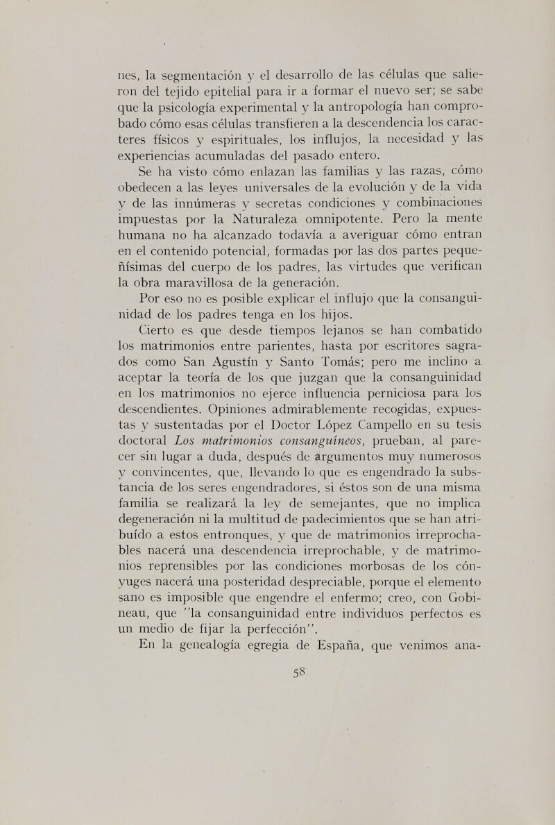 nés, la segmentación y el desarrollo de las células que salie¬ ron del tejido epitelial para ir a formar el nuevo ser; se sabe que la psicología experimental y la antropología han compro¬ bado cómo esas células transfieren a la descendencia los carac¬ teres físicos y espirituales, los influjos, la necesidad y las experiencias acumuladas del pasado entero. Se ha visto cómo enlazan las familias y las razas, cómo obedecen a las leyes universales de la evolución y de la vida y de las innúmeras y secretas condiciones y combinaciones impuestas por la Naturaleza omnipotente. Pero la mente humana no ha alcanzado todavía a averiguar cómo entran en el contenido potencial, formadas por las dos partes peque¬ ñísimas del cuerpo de los padres, las virtudes que verifican la obra maravillosa de la generación. Por eso no es posible explicar el influjo que la consangui¬ nidad de los padres tenga en los hijos. Cierto es que desde tiempos lejanos se han combatido los matrimonios entre parientes, hasta por escritores sagra¬ dos como San Agustín y Santo Tomás; pero me inclino a aceptar la teoría de los que juzgan que la consanguinidad en los matrimonios no ejerce influencia perniciosa para los descendientes. Opiniones admirablemente recogidas, expues¬ tas y sustentadas por el Doctor López Campello en su tesis doctoral Los matrimonios consanguíneos, prueban, al pare¬ cer sin lugar a duda, después de argumentos muy numerosos y convincentes, que, llevando lo que es engendrado la subs¬ tancia de los seres engendradores, si éstos son de una misma familia se realizará la ley de semejantes, que no implica degeneración ni la multitud de padecimientos que se han atri¬ buido a estos entronques, y que de matrimonios irreprocha¬ bles nacerá una descendencia irreprochable, y de matrimo¬ nios reprensibles por las condiciones morbosas de los cón¬ yuges nacerá una posteridad despreciable, porque el elemento sano es imposible que engendre el enfermo; creo, con Gobi¬ neau, que 'la consanguinidad entre individuos perfectos es un medio de fijar la perfección. En la genealogía egregia de España, que venimos ana- 58