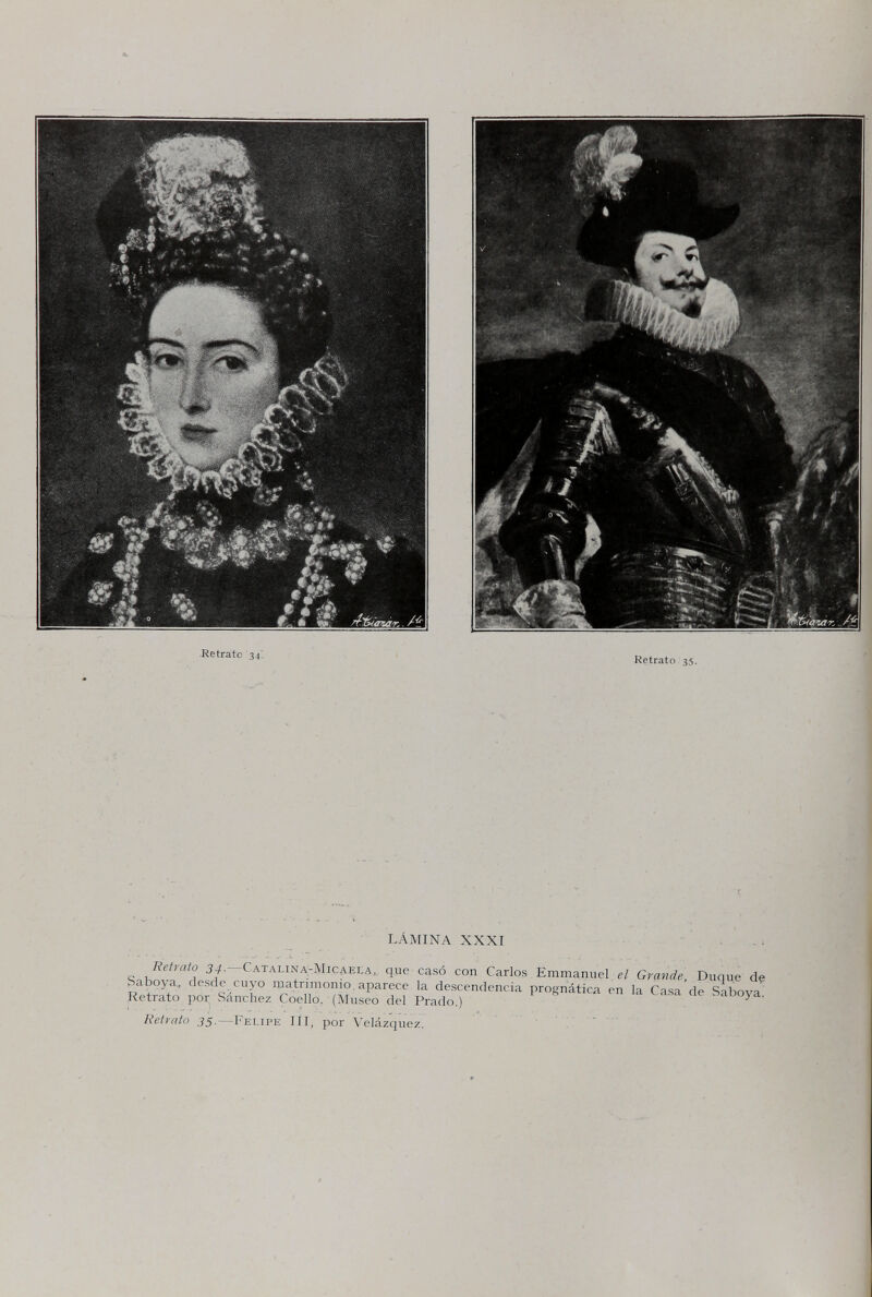 •Retrato '34'. Retrato 35. LÁMINA XXXI que casó con Carlos Emmanuel el Grande, Duque d? ► aboya., desde cuyo matrimonio, aparece la descendencia prognàtica en la Casa de Sabova' Retrato por Sanchez Coello. (Museo del Prado.) ' ^ aboya. Retvnto J5-—Pelipe III, por \^elázquez.