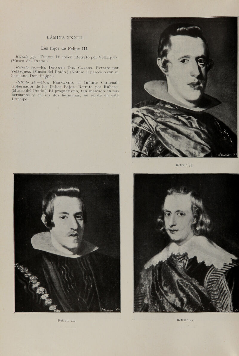 LÁMINA XXXTII Los hijos de Felipe IIL Retrato 3q.—Felipe IV joven. Retrato por Velazquez. (Museo del Prado.) Retrato 40.—El Infante Don Carlos. Retrato por Velázquez. (Museo del Prado.) (Nótese el parecido con su hermano Don Fe^pe.) Retrato 41.—Don Fernando, el Infante Cardenal. Gobernador de los Países Bajos. Retrato por Rubens. (Museo del Prado.) El prognatismo, tan marcado en sus hermanos y en sus dos hermanas, no existe en este Príncipe. Retrato 39 Retrato 40. Retrato 4