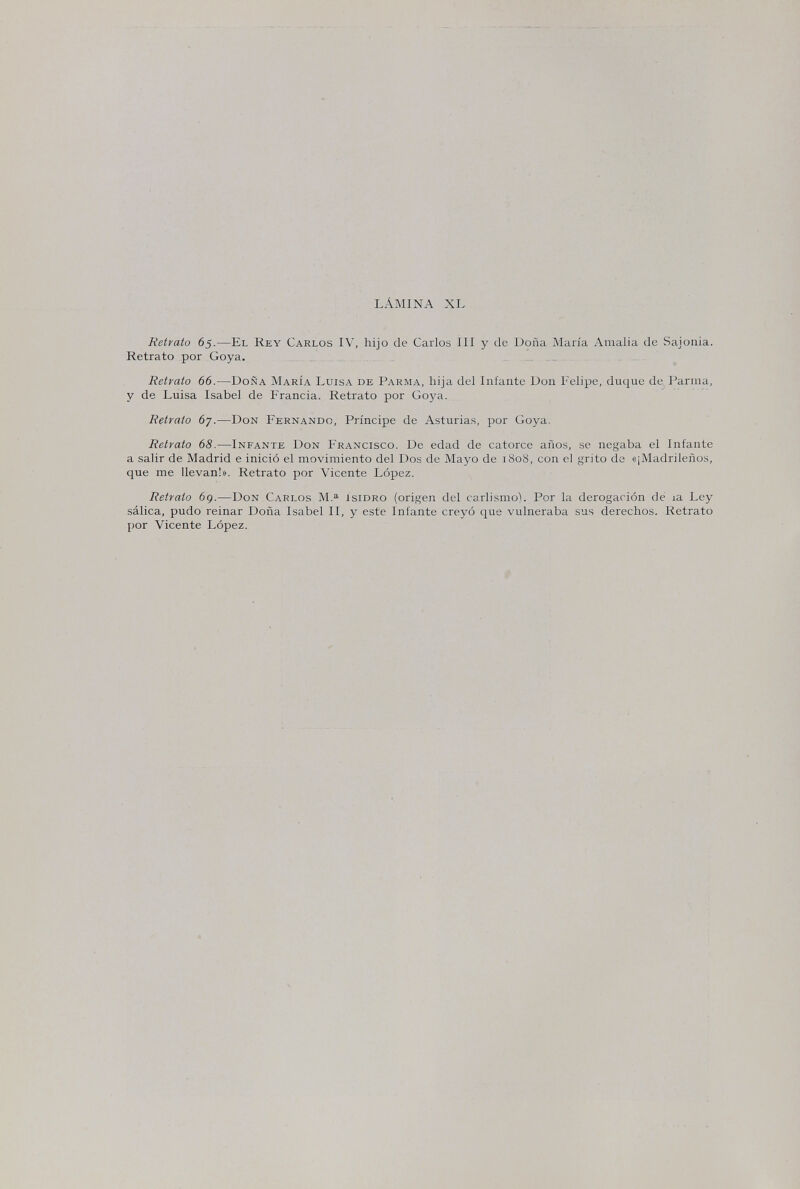 LÁMINA XL Retrato 65.—El Rey Carlos IV, hijo de Carlos III y de Doña Maria Amalia de Sajonia. Retrato рог Goya. . . . Retrato 66.—Doña María Luisa de Parma, hija del Infante Don Felipe, duque de Parma, y de Luisa Isabel de Francia. Retrato por Goya. Retrato 67.—Don Fernando, Príncipe de Asturias, por Goya. Retrato 68.—Infante Don Francisco. De edad de catorce años, se negaba el Infante a salir de Madrid e inició el movimiento del Dos de Mayo de 1808, con el grito de «¡Madrileños, que me llevan!». Retrato por Vicente López. Retrato 6g.—Don Carlos isidro (origen del carlismo). Por la derogación dé la Ley sálica, pudo reinar Doña Isabel II, y este Infante creyó que vulneraba sus derechos. Retrato por Vicente López.